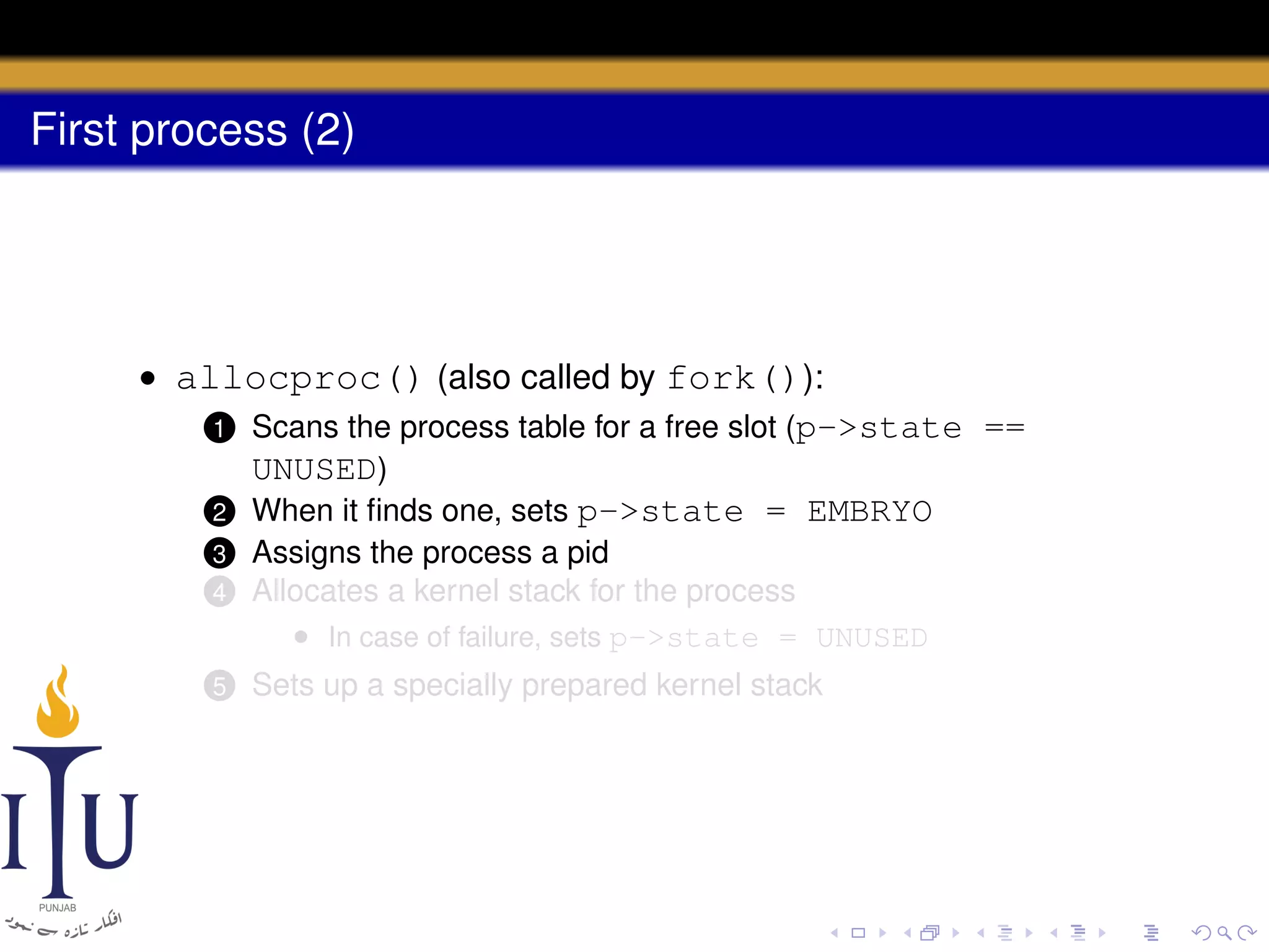 First process (2)

• allocproc() (also called by fork()):
1 Scans the process table for a free slot (p->state ==
UNUSED)
2 When it ﬁnds one, sets p->state = EMBRYO
4

Assigns the process a pid
Allocates a kernel stack for the process
• In case of failure, sets p->state = UNUSED

5

Sets up a specially prepared kernel stack

3

 