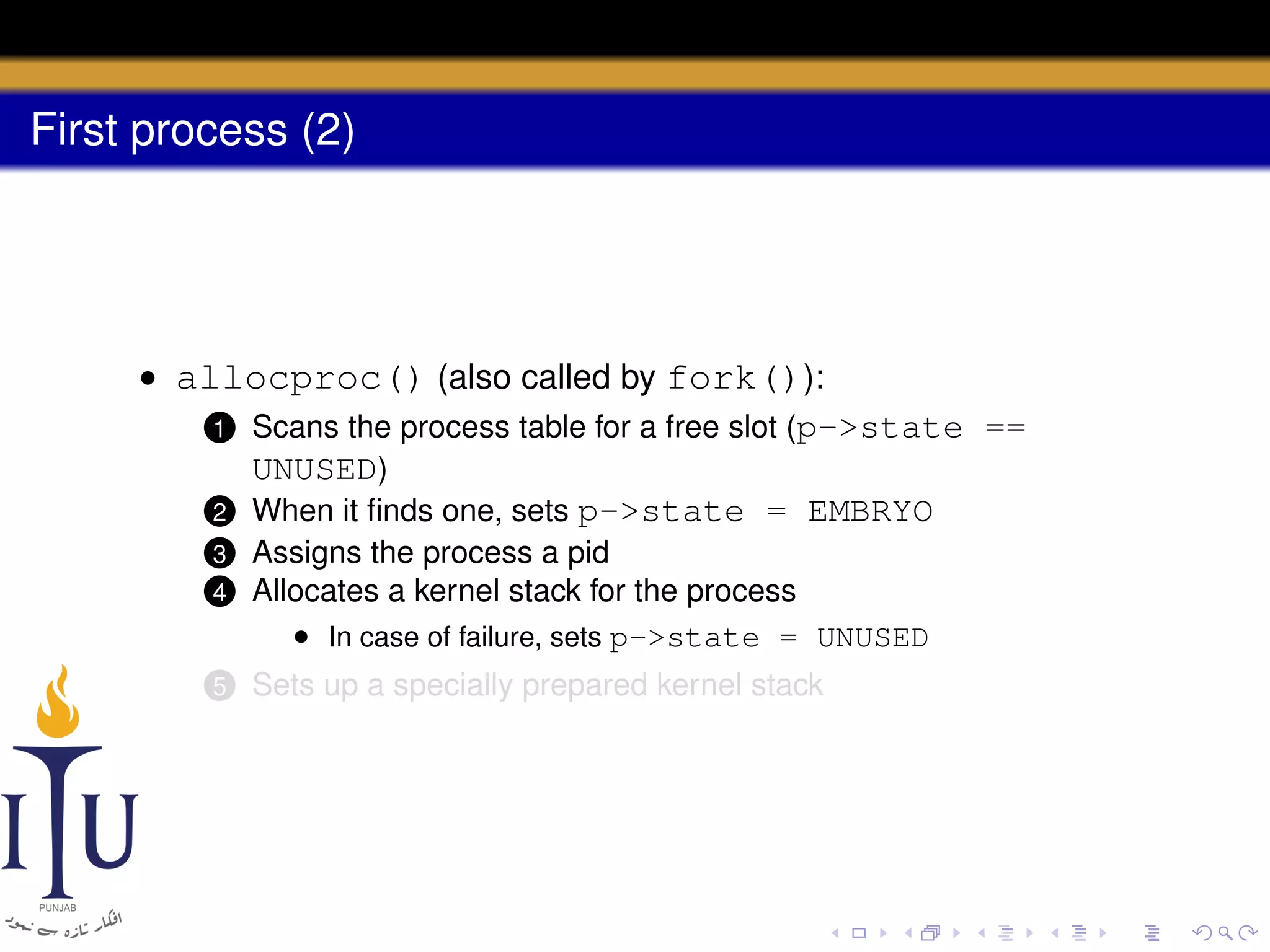 First process (2)

• allocproc() (also called by fork()):
1 Scans the process table for a free slot (p->state ==
UNUSED)
2 When it ﬁnds one, sets p->state = EMBRYO
4

Assigns the process a pid
Allocates a kernel stack for the process
• In case of failure, sets p->state = UNUSED

5

Sets up a specially prepared kernel stack

3

 