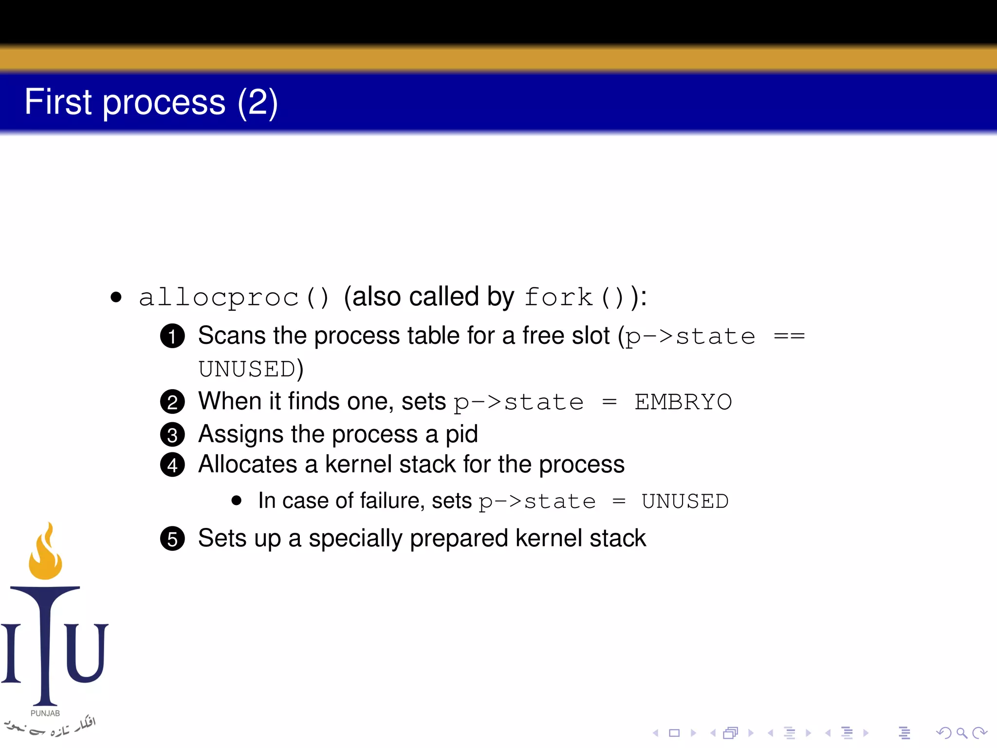 First process (2)

• allocproc() (also called by fork()):
1 Scans the process table for a free slot (p->state ==
UNUSED)
2 When it ﬁnds one, sets p->state = EMBRYO
4

Assigns the process a pid
Allocates a kernel stack for the process
• In case of failure, sets p->state = UNUSED

5

Sets up a specially prepared kernel stack

3

 