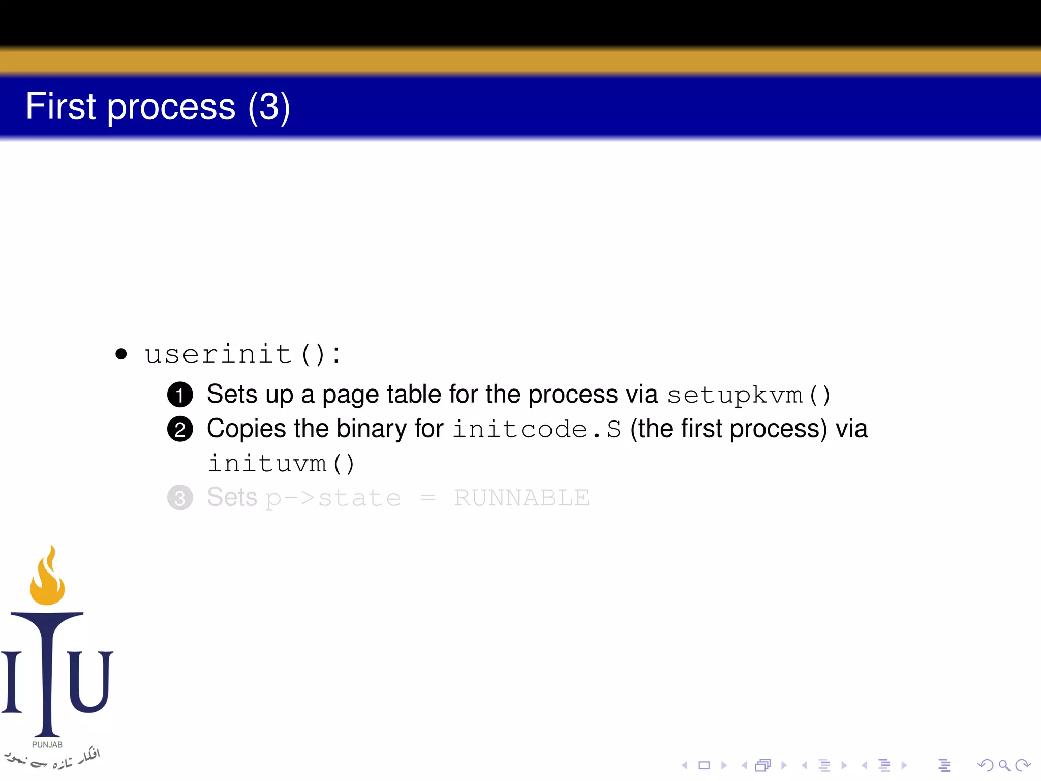 First process (3)

• userinit():
2

Sets up a page table for the process via setupkvm()
Copies the binary for initcode.S (the ﬁrst process) via

3

inituvm()
Sets p->state = RUNNABLE

1

 