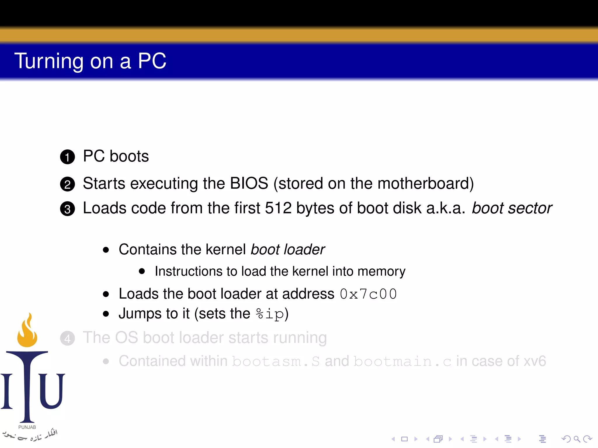 Turning on a PC

1

PC boots

2

Starts executing the BIOS (stored on the motherboard)

3

Loads code from the ﬁrst 512 bytes of boot disk a.k.a. boot sector
• Contains the kernel boot loader
• Instructions to load the kernel into memory
• Loads the boot loader at address 0x7c00
• Jumps to it (sets the %ip)

4

The OS boot loader starts running
• Contained within bootasm.S and bootmain.c in case of xv6

 
