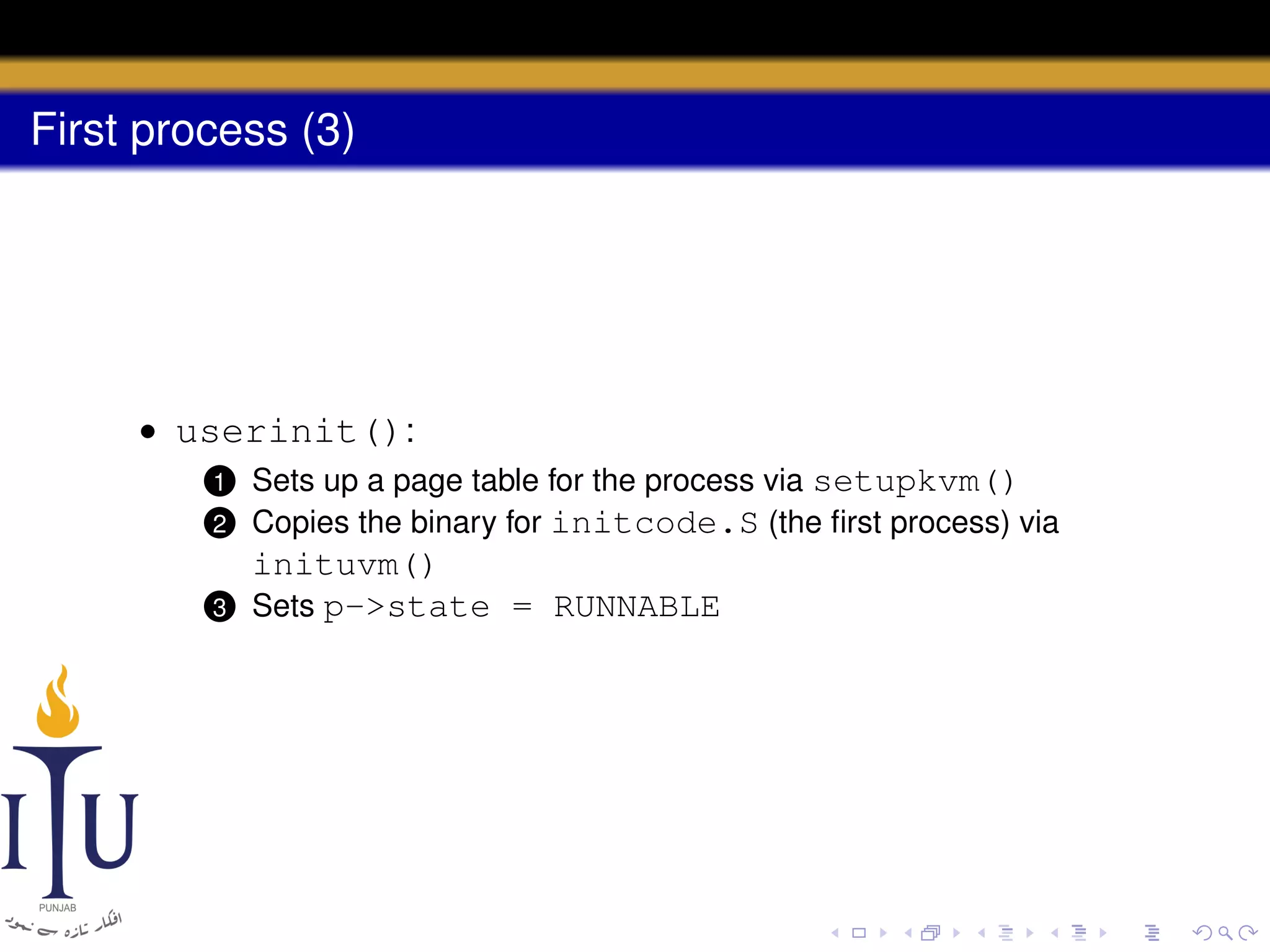 First process (3)

• userinit():
2

Sets up a page table for the process via setupkvm()
Copies the binary for initcode.S (the ﬁrst process) via

3

inituvm()
Sets p->state = RUNNABLE

1

 