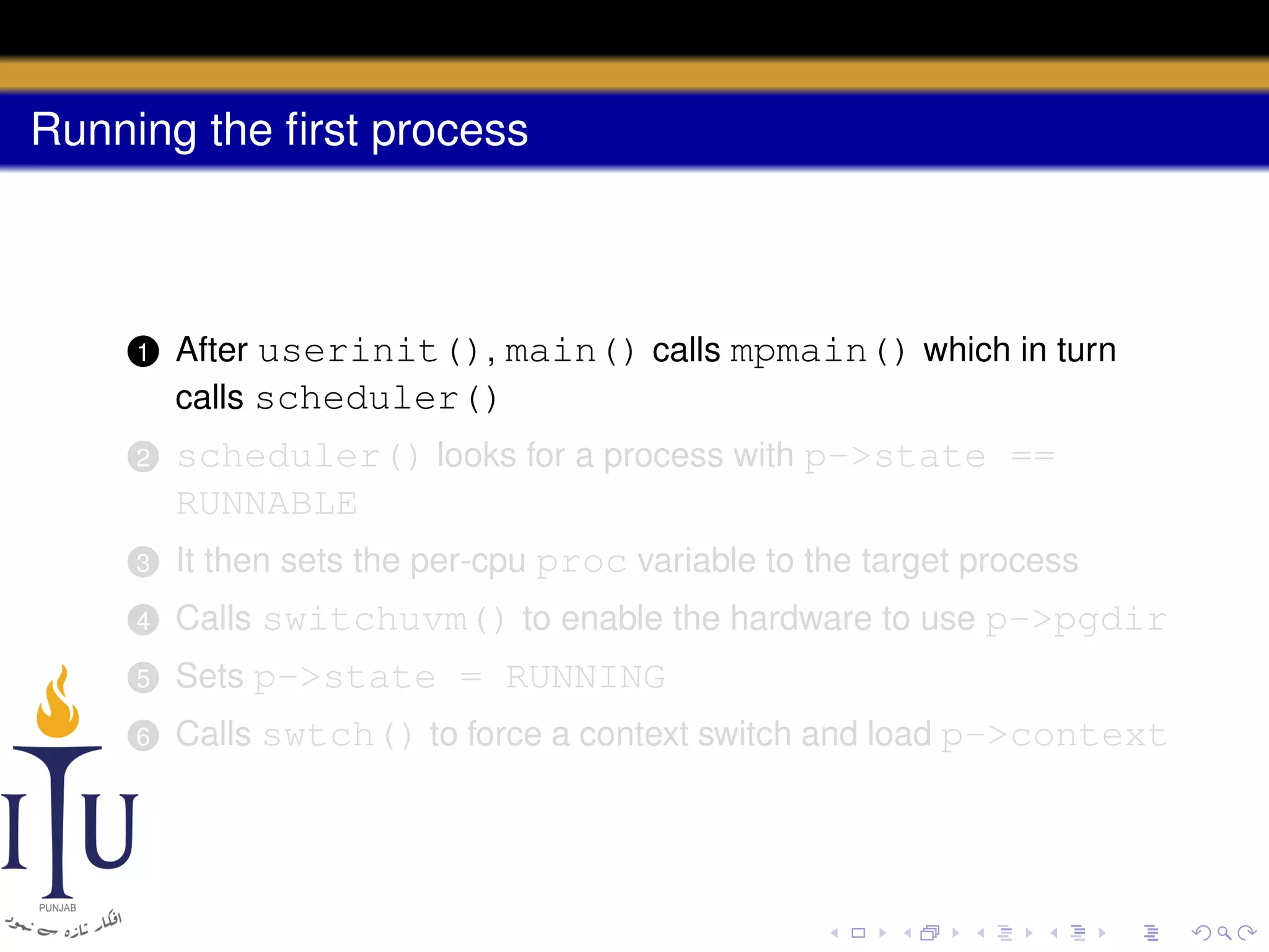 Running the ﬁrst process

1

After userinit(), main() calls mpmain() which in turn
calls scheduler()

2

scheduler() looks for a process with p->state ==
RUNNABLE

3

It then sets the per-cpu proc variable to the target process

4

Calls switchuvm() to enable the hardware to use p->pgdir

5

Sets p->state = RUNNING

6

Calls swtch() to force a context switch and load p->context

 