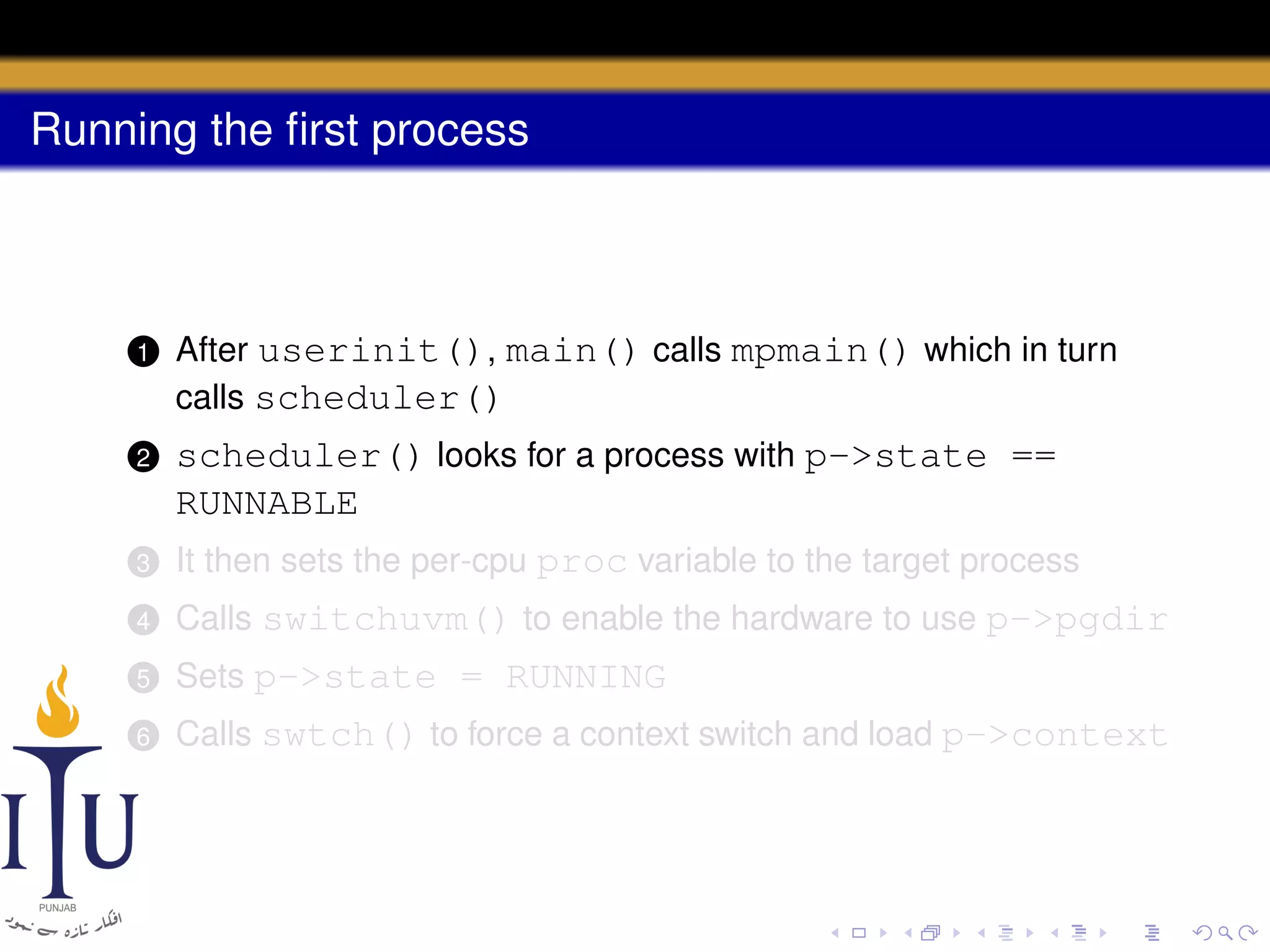 Running the ﬁrst process

1

After userinit(), main() calls mpmain() which in turn
calls scheduler()

2

scheduler() looks for a process with p->state ==
RUNNABLE

3

It then sets the per-cpu proc variable to the target process

4

Calls switchuvm() to enable the hardware to use p->pgdir

5

Sets p->state = RUNNING

6

Calls swtch() to force a context switch and load p->context

 