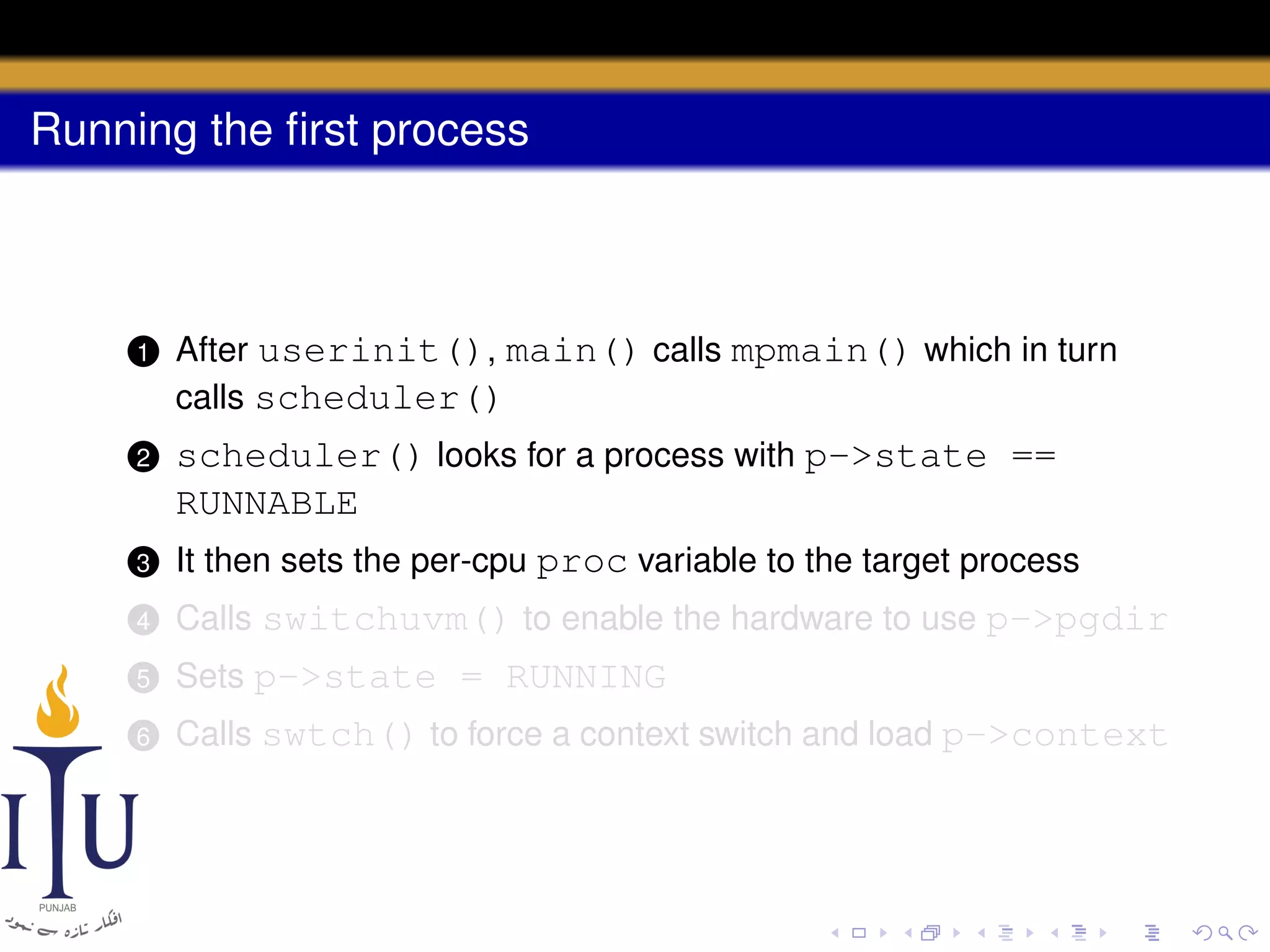 Running the ﬁrst process

1

After userinit(), main() calls mpmain() which in turn
calls scheduler()

2

scheduler() looks for a process with p->state ==
RUNNABLE

3

It then sets the per-cpu proc variable to the target process

4

Calls switchuvm() to enable the hardware to use p->pgdir

5

Sets p->state = RUNNING

6

Calls swtch() to force a context switch and load p->context

 