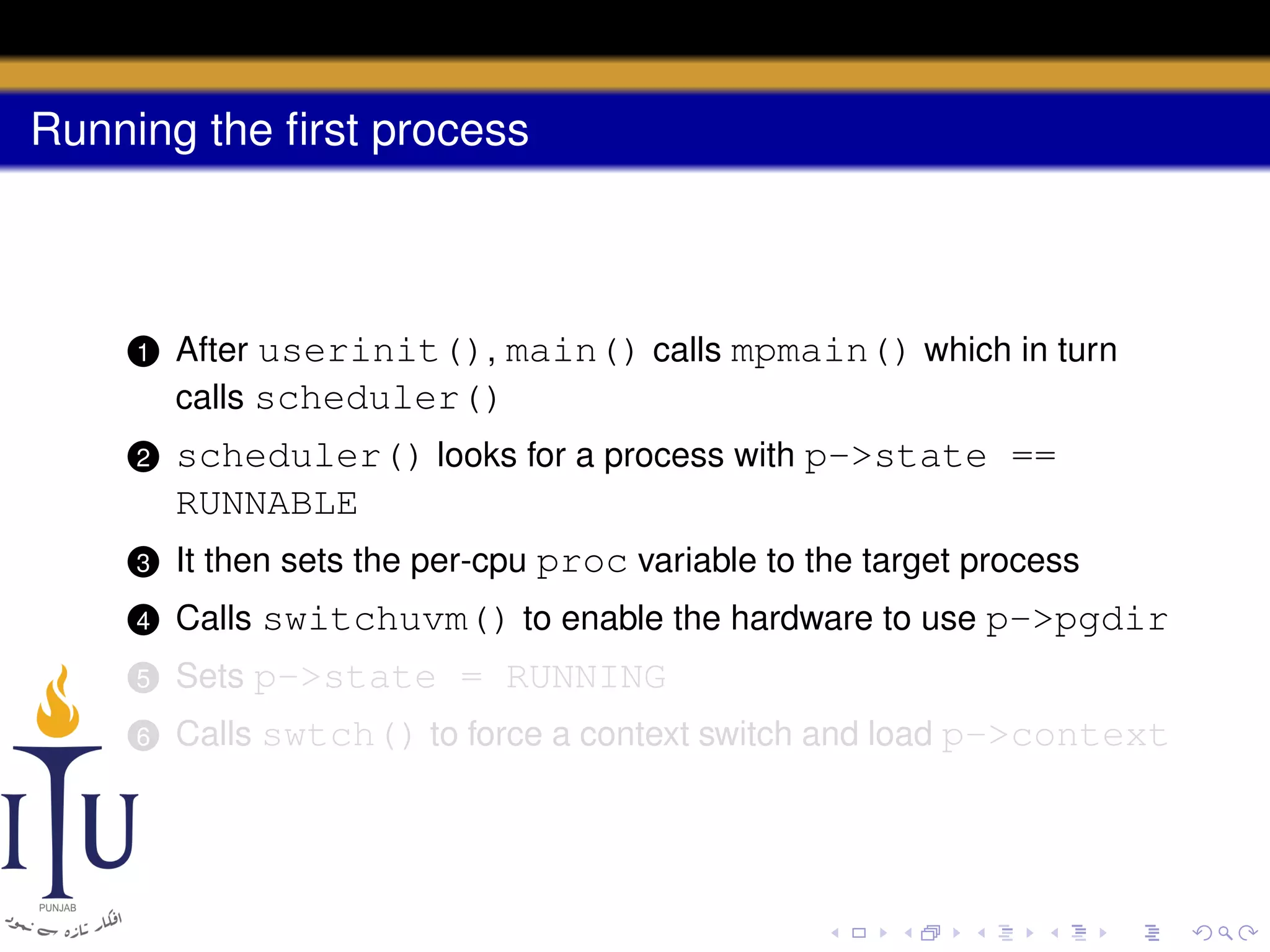 Running the ﬁrst process

1

After userinit(), main() calls mpmain() which in turn
calls scheduler()

2

scheduler() looks for a process with p->state ==
RUNNABLE

3

It then sets the per-cpu proc variable to the target process

4

Calls switchuvm() to enable the hardware to use p->pgdir

5

Sets p->state = RUNNING

6

Calls swtch() to force a context switch and load p->context

 