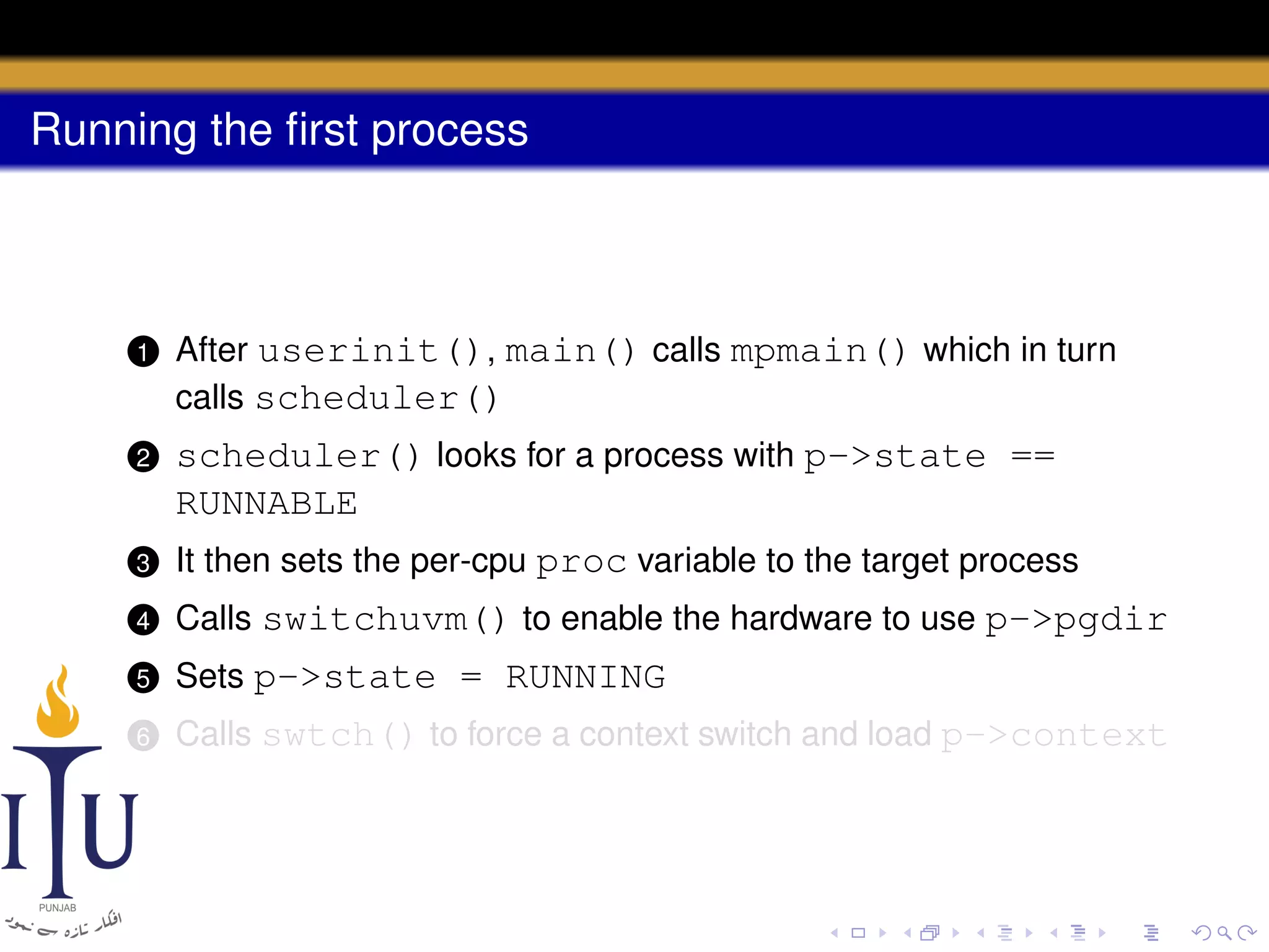 Running the ﬁrst process

1

After userinit(), main() calls mpmain() which in turn
calls scheduler()

2

scheduler() looks for a process with p->state ==
RUNNABLE

3

It then sets the per-cpu proc variable to the target process

4

Calls switchuvm() to enable the hardware to use p->pgdir

5

Sets p->state = RUNNING

6

Calls swtch() to force a context switch and load p->context

 