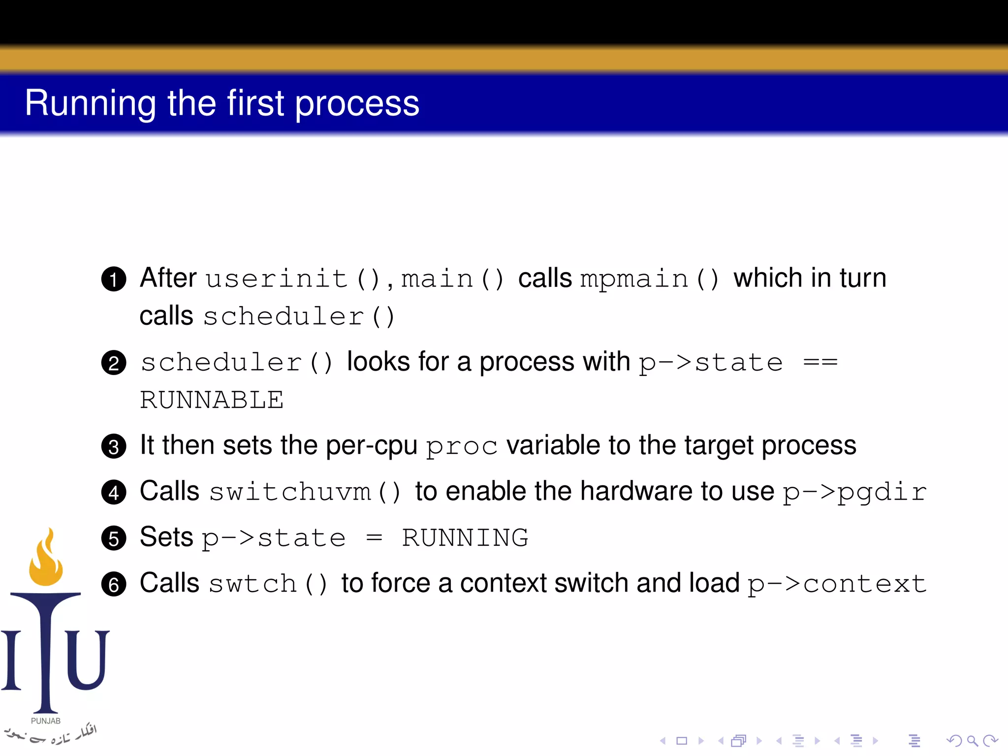 Running the ﬁrst process

1

After userinit(), main() calls mpmain() which in turn
calls scheduler()

2

scheduler() looks for a process with p->state ==
RUNNABLE

3

It then sets the per-cpu proc variable to the target process

4

Calls switchuvm() to enable the hardware to use p->pgdir

5

Sets p->state = RUNNING

6

Calls swtch() to force a context switch and load p->context

 