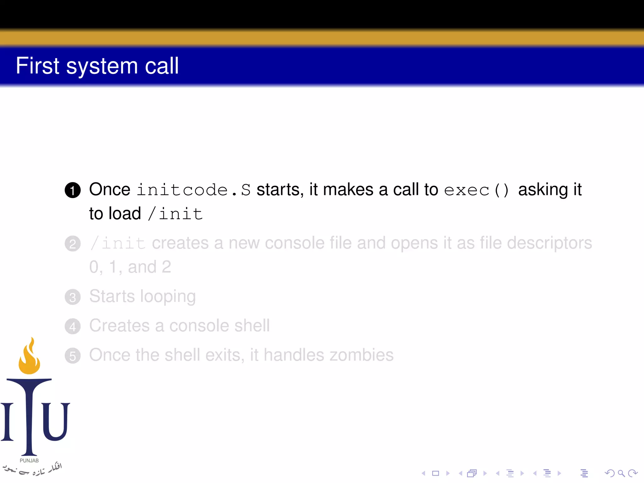 First system call

1

Once initcode.S starts, it makes a call to exec() asking it
to load /init

2

/init creates a new console ﬁle and opens it as ﬁle descriptors
0, 1, and 2

3

Starts looping

4

Creates a console shell

5

Once the shell exits, it handles zombies

 