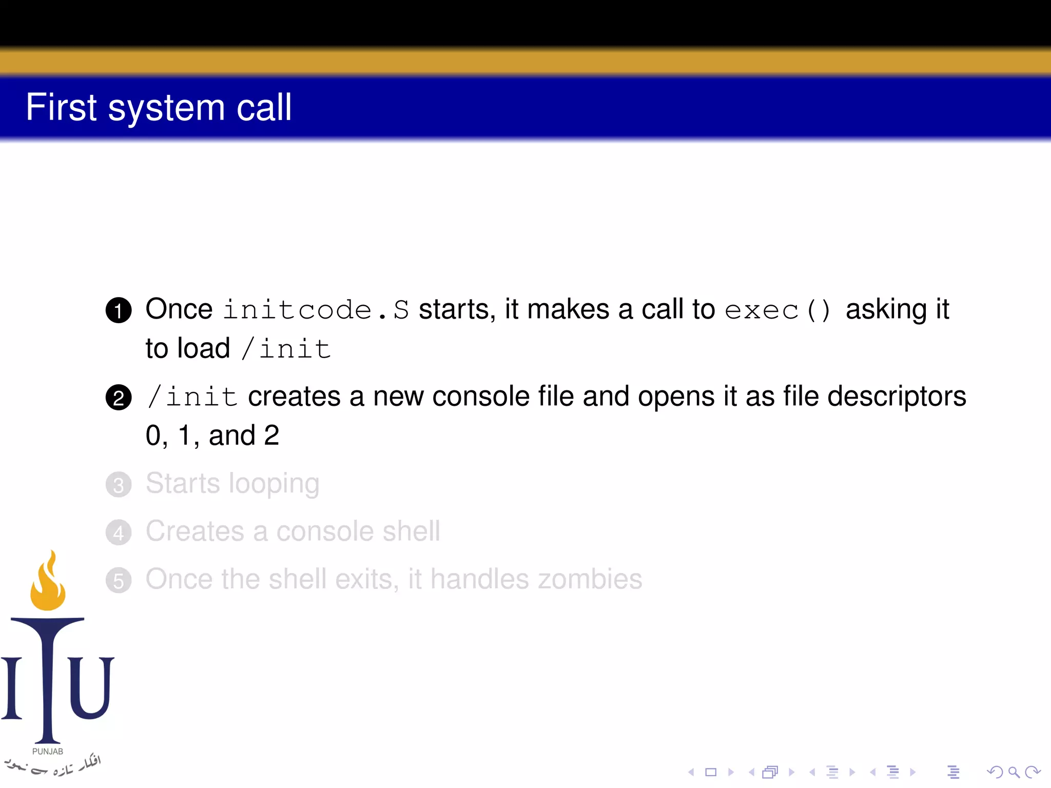 First system call

1

Once initcode.S starts, it makes a call to exec() asking it
to load /init

2

/init creates a new console ﬁle and opens it as ﬁle descriptors
0, 1, and 2

3

Starts looping

4

Creates a console shell

5

Once the shell exits, it handles zombies

 
