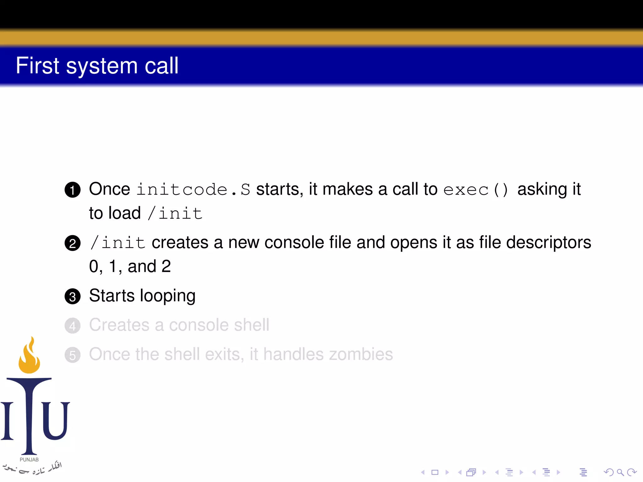 First system call

1

Once initcode.S starts, it makes a call to exec() asking it
to load /init

2

/init creates a new console ﬁle and opens it as ﬁle descriptors
0, 1, and 2

3

Starts looping

4

Creates a console shell

5

Once the shell exits, it handles zombies

 