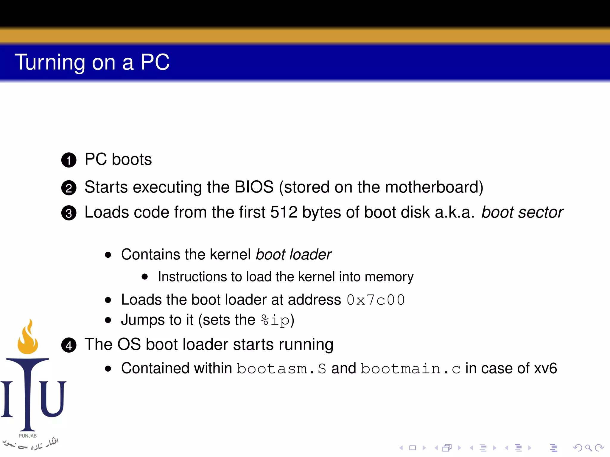 Turning on a PC

1

PC boots

2

Starts executing the BIOS (stored on the motherboard)

3

Loads code from the ﬁrst 512 bytes of boot disk a.k.a. boot sector
• Contains the kernel boot loader
• Instructions to load the kernel into memory
• Loads the boot loader at address 0x7c00
• Jumps to it (sets the %ip)

4

The OS boot loader starts running
• Contained within bootasm.S and bootmain.c in case of xv6

 