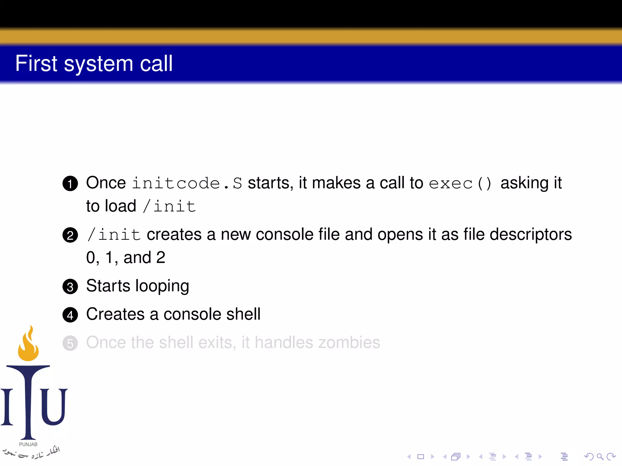First system call

1

Once initcode.S starts, it makes a call to exec() asking it
to load /init

2

/init creates a new console ﬁle and opens it as ﬁle descriptors
0, 1, and 2

3

Starts looping

4

Creates a console shell

5

Once the shell exits, it handles zombies

 