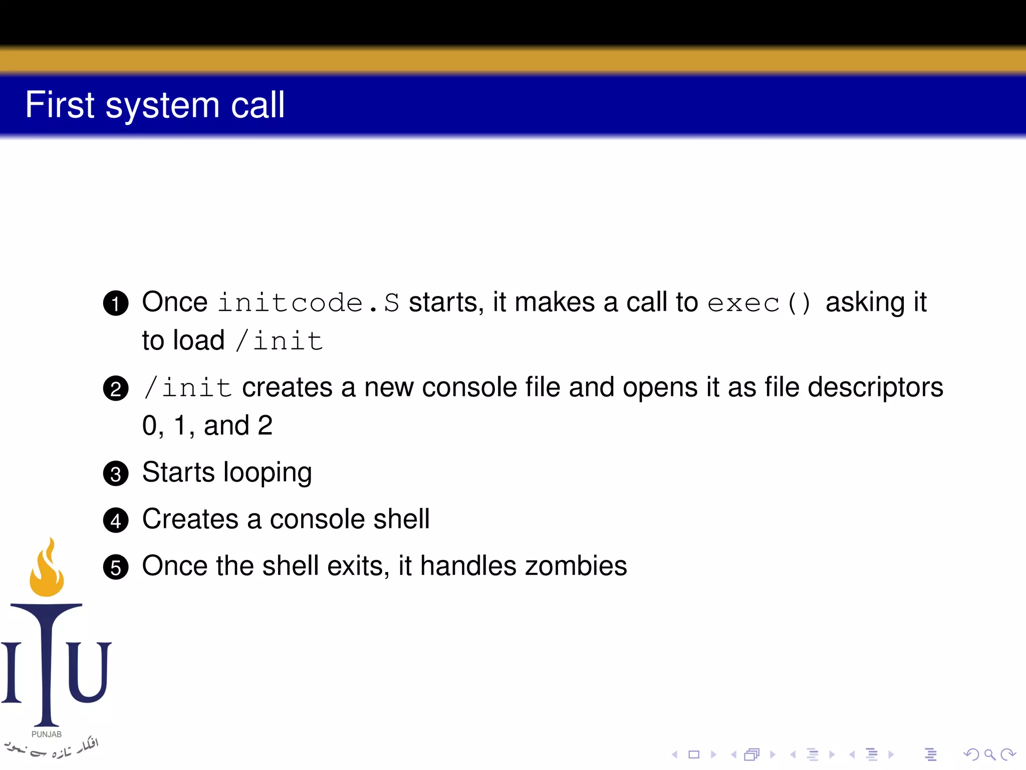 First system call

1

Once initcode.S starts, it makes a call to exec() asking it
to load /init

2

/init creates a new console ﬁle and opens it as ﬁle descriptors
0, 1, and 2

3

Starts looping

4

Creates a console shell

5

Once the shell exits, it handles zombies

 