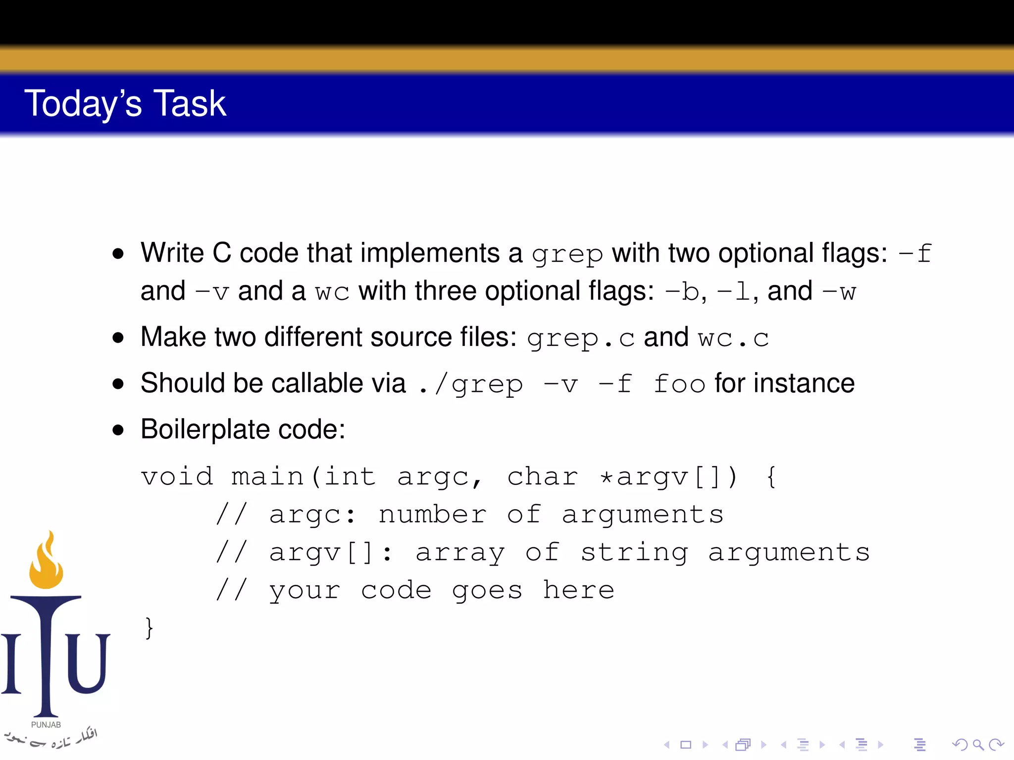 Today’s Task

• Write C code that implements a grep with two optional ﬂags: -f
and -v and a wc with three optional ﬂags: -b, -l, and -w
• Make two different source ﬁles: grep.c and wc.c
• Should be callable via ./grep -v -f foo for instance
• Boilerplate code:

void main(int argc, char *argv[]) {
// argc: number of arguments
// argv[]: array of string arguments
// your code goes here
}

 