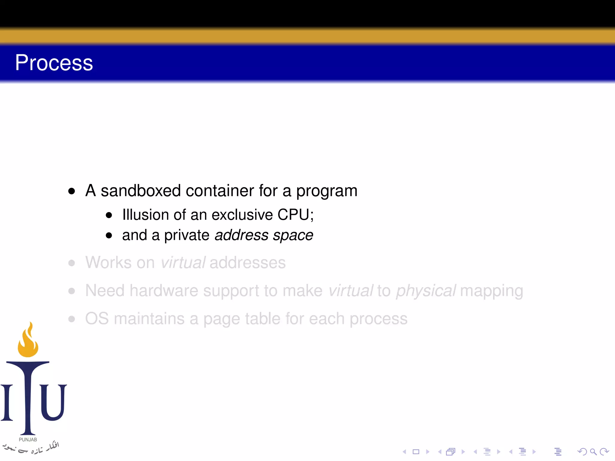 Process

• A sandboxed container for a program
• Illusion of an exclusive CPU;
• and a private address space

• Works on virtual addresses
• Need hardware support to make virtual to physical mapping
• OS maintains a page table for each process

 