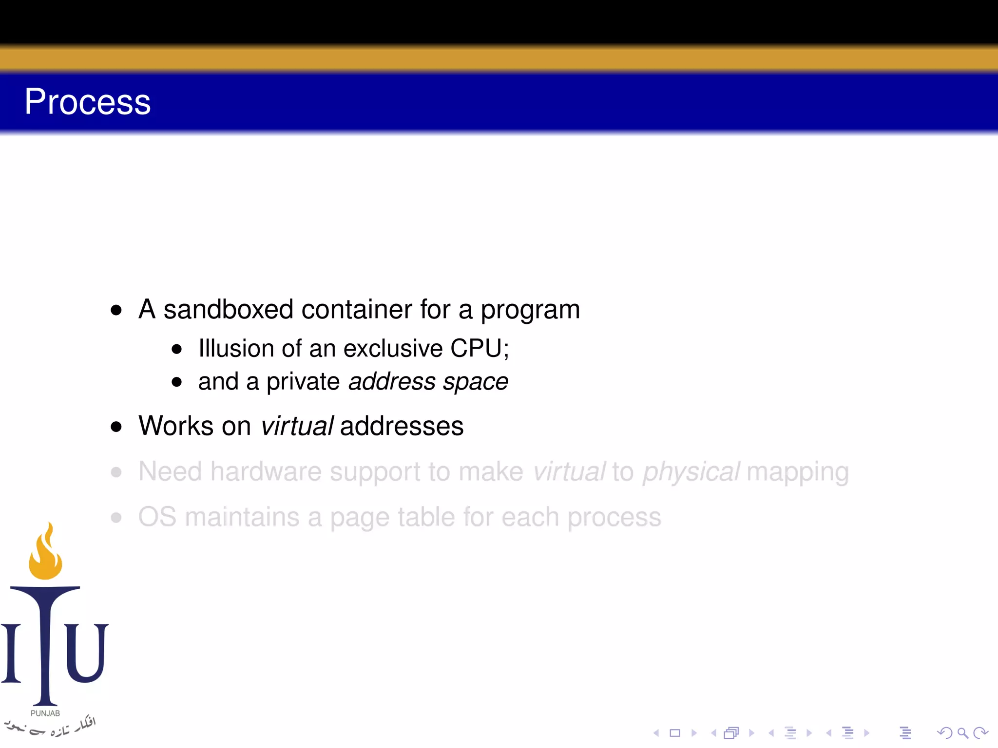 Process

• A sandboxed container for a program
• Illusion of an exclusive CPU;
• and a private address space

• Works on virtual addresses
• Need hardware support to make virtual to physical mapping
• OS maintains a page table for each process

 