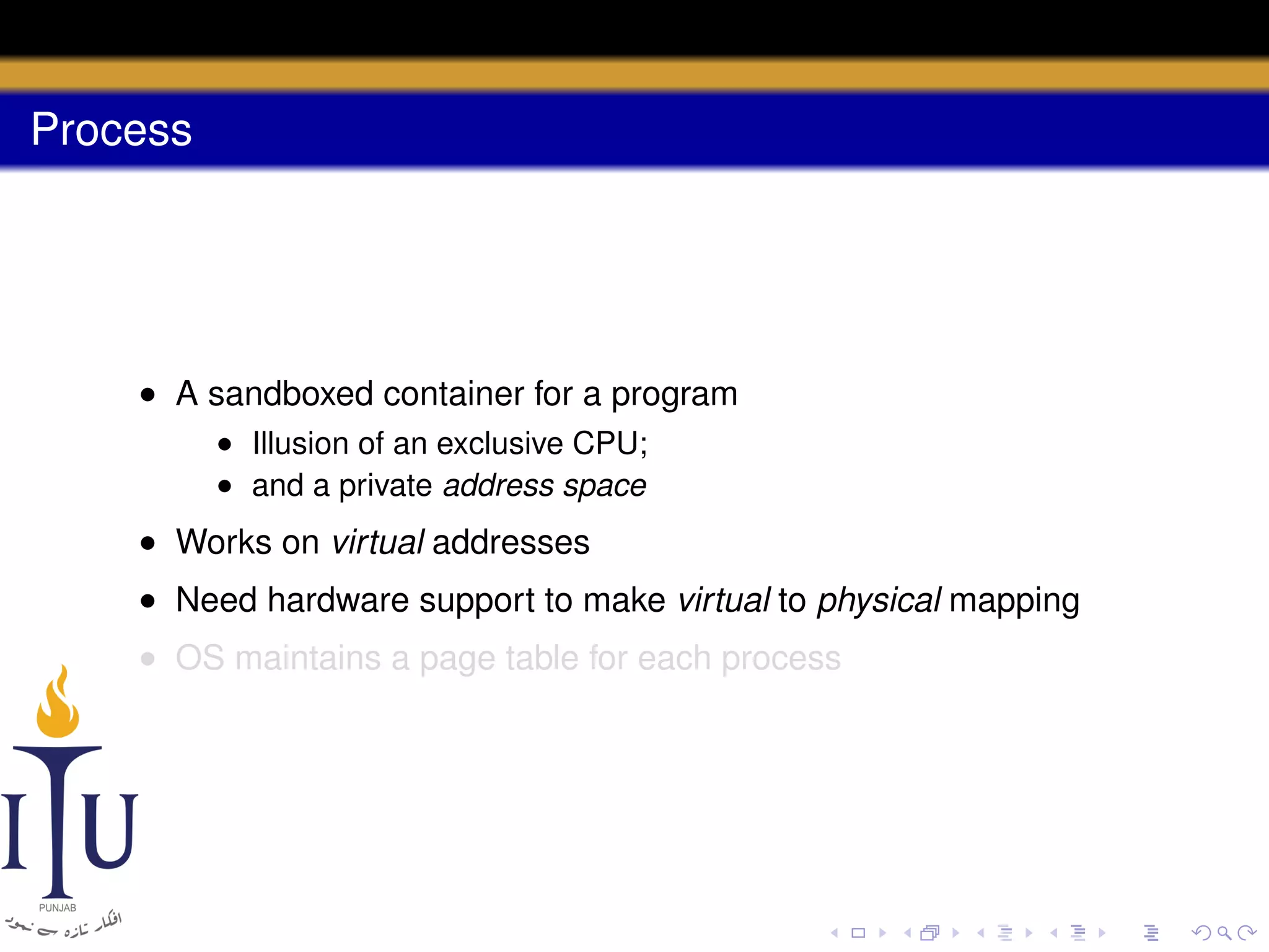Process

• A sandboxed container for a program
• Illusion of an exclusive CPU;
• and a private address space

• Works on virtual addresses
• Need hardware support to make virtual to physical mapping
• OS maintains a page table for each process

 