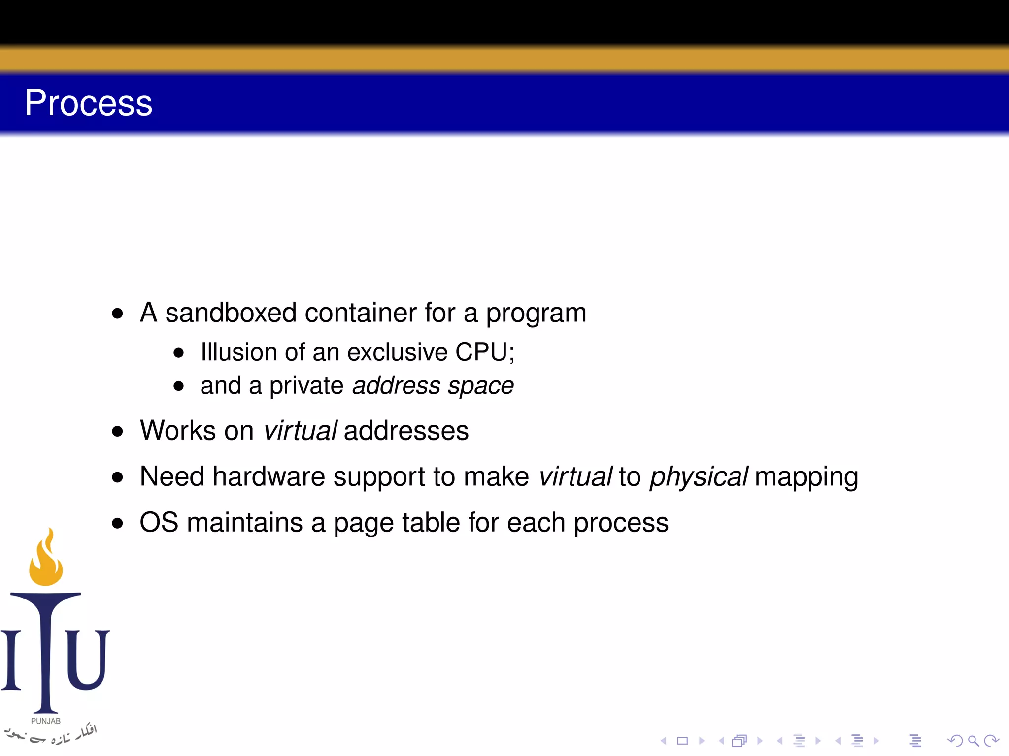Process

• A sandboxed container for a program
• Illusion of an exclusive CPU;
• and a private address space

• Works on virtual addresses
• Need hardware support to make virtual to physical mapping
• OS maintains a page table for each process

 