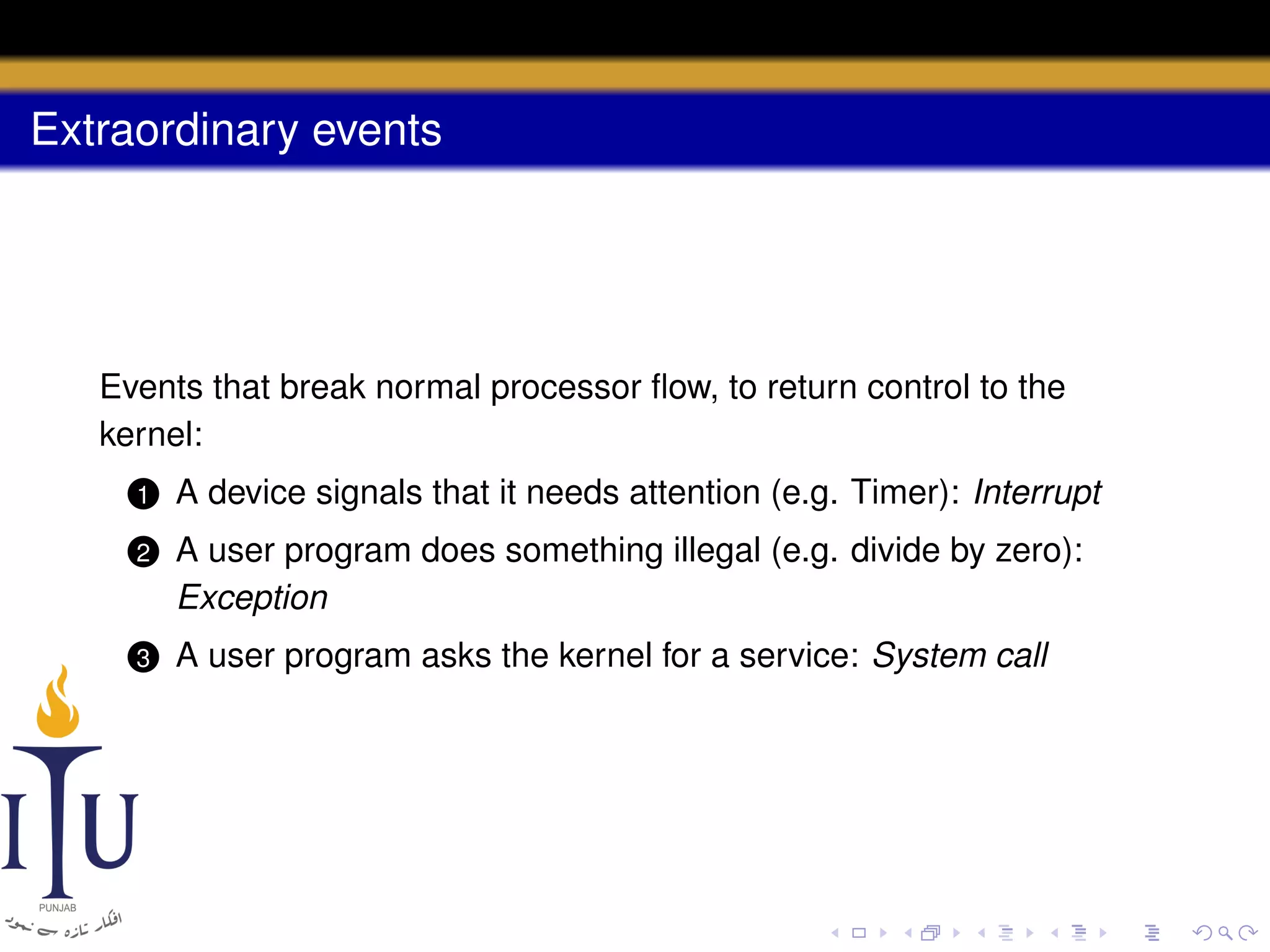 Extraordinary events

Events that break normal processor ﬂow, to return control to the
kernel:
1

A device signals that it needs attention (e.g. Timer): Interrupt

2

A user program does something illegal (e.g. divide by zero):
Exception

3

A user program asks the kernel for a service: System call

 