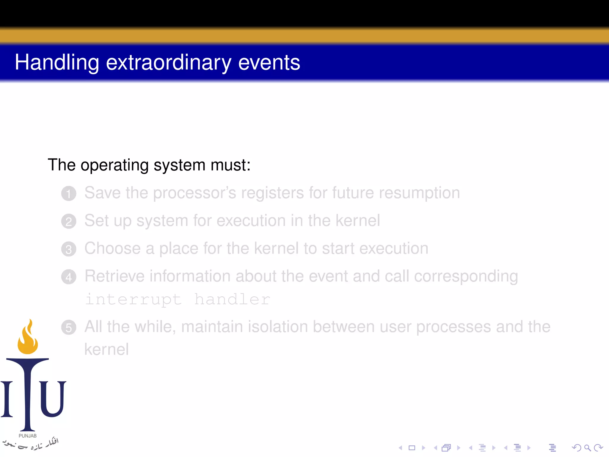 Handling extraordinary events

The operating system must:
1

Save the processor’s registers for future resumption

2

Set up system for execution in the kernel

3

Choose a place for the kernel to start execution

4

Retrieve information about the event and call corresponding

interrupt handler
5

All the while, maintain isolation between user processes and the
kernel

 