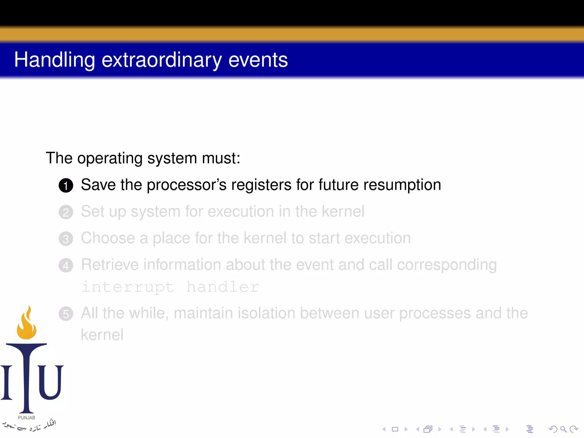 Handling extraordinary events

The operating system must:
1

Save the processor’s registers for future resumption

2

Set up system for execution in the kernel

3

Choose a place for the kernel to start execution

4

Retrieve information about the event and call corresponding

interrupt handler
5

All the while, maintain isolation between user processes and the
kernel

 