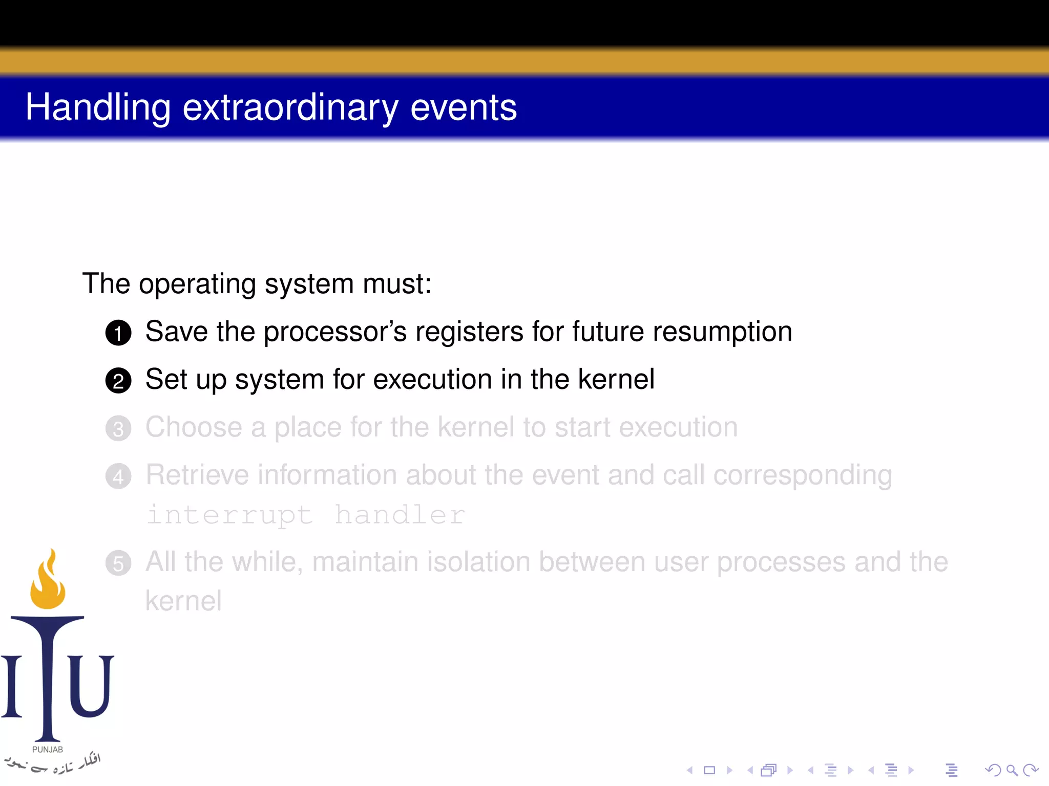 Handling extraordinary events

The operating system must:
1

Save the processor’s registers for future resumption

2

Set up system for execution in the kernel

3

Choose a place for the kernel to start execution

4

Retrieve information about the event and call corresponding

interrupt handler
5

All the while, maintain isolation between user processes and the
kernel

 