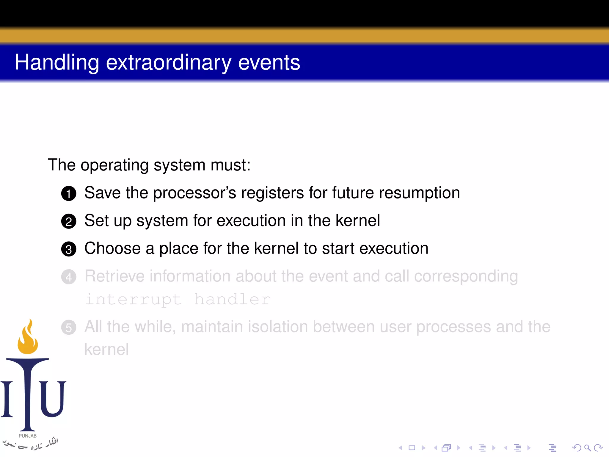 Handling extraordinary events

The operating system must:
1

Save the processor’s registers for future resumption

2

Set up system for execution in the kernel

3

Choose a place for the kernel to start execution

4

Retrieve information about the event and call corresponding

interrupt handler
5

All the while, maintain isolation between user processes and the
kernel

 