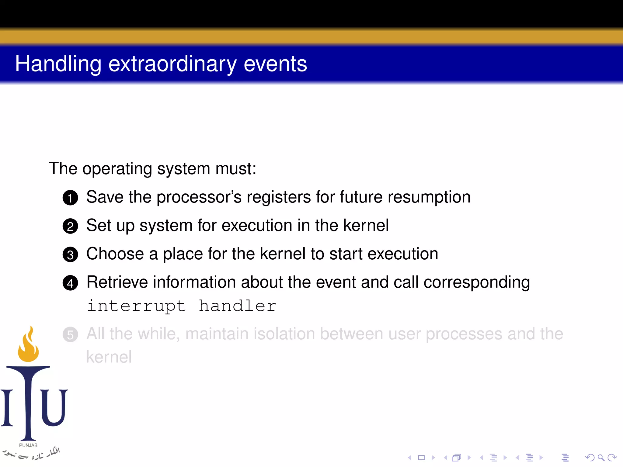 Handling extraordinary events

The operating system must:
1

Save the processor’s registers for future resumption

2

Set up system for execution in the kernel

3

Choose a place for the kernel to start execution

4

Retrieve information about the event and call corresponding

interrupt handler
5

All the while, maintain isolation between user processes and the
kernel

 