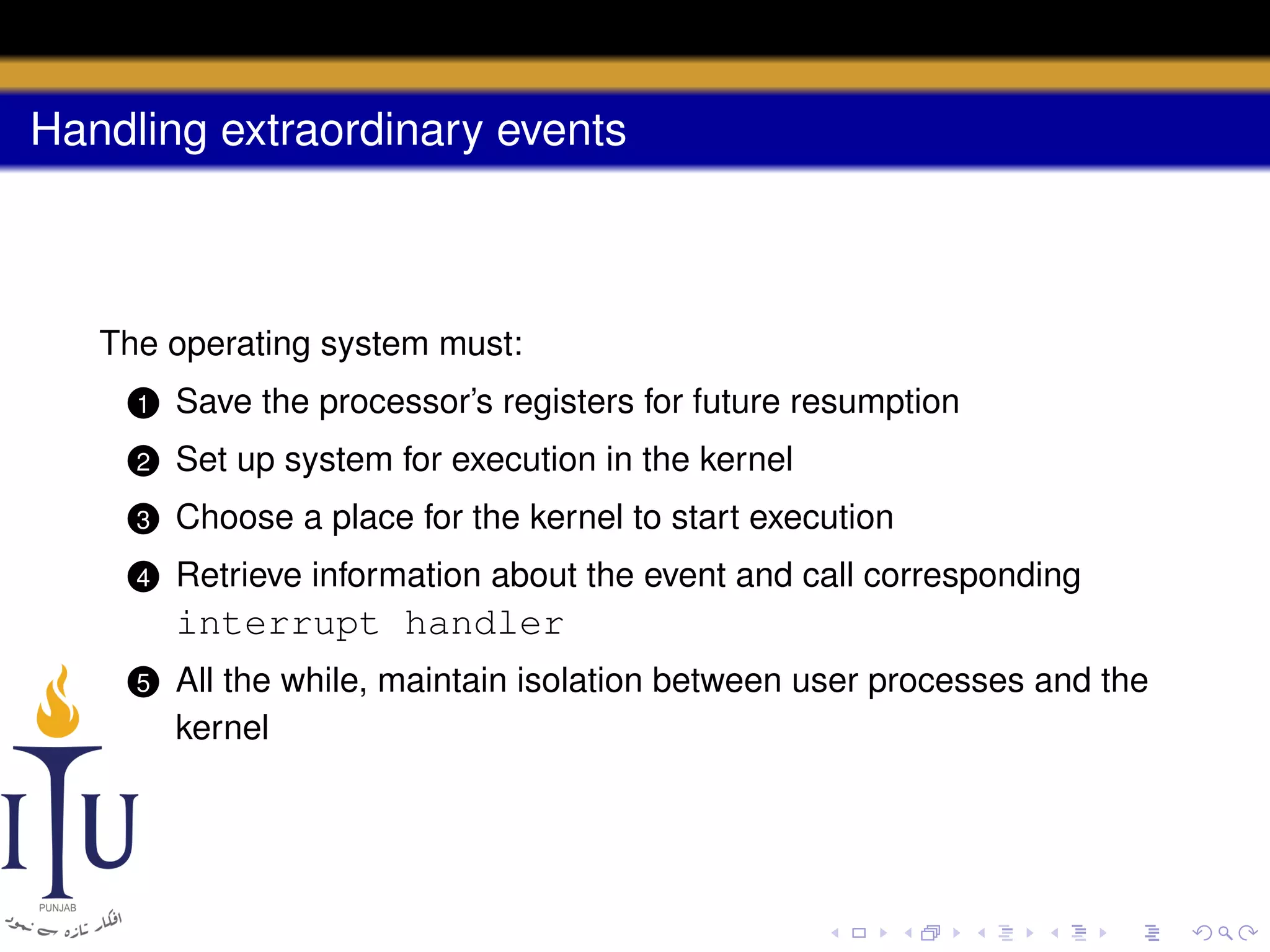Handling extraordinary events

The operating system must:
1

Save the processor’s registers for future resumption

2

Set up system for execution in the kernel

3

Choose a place for the kernel to start execution

4

Retrieve information about the event and call corresponding

interrupt handler
5

All the while, maintain isolation between user processes and the
kernel

 