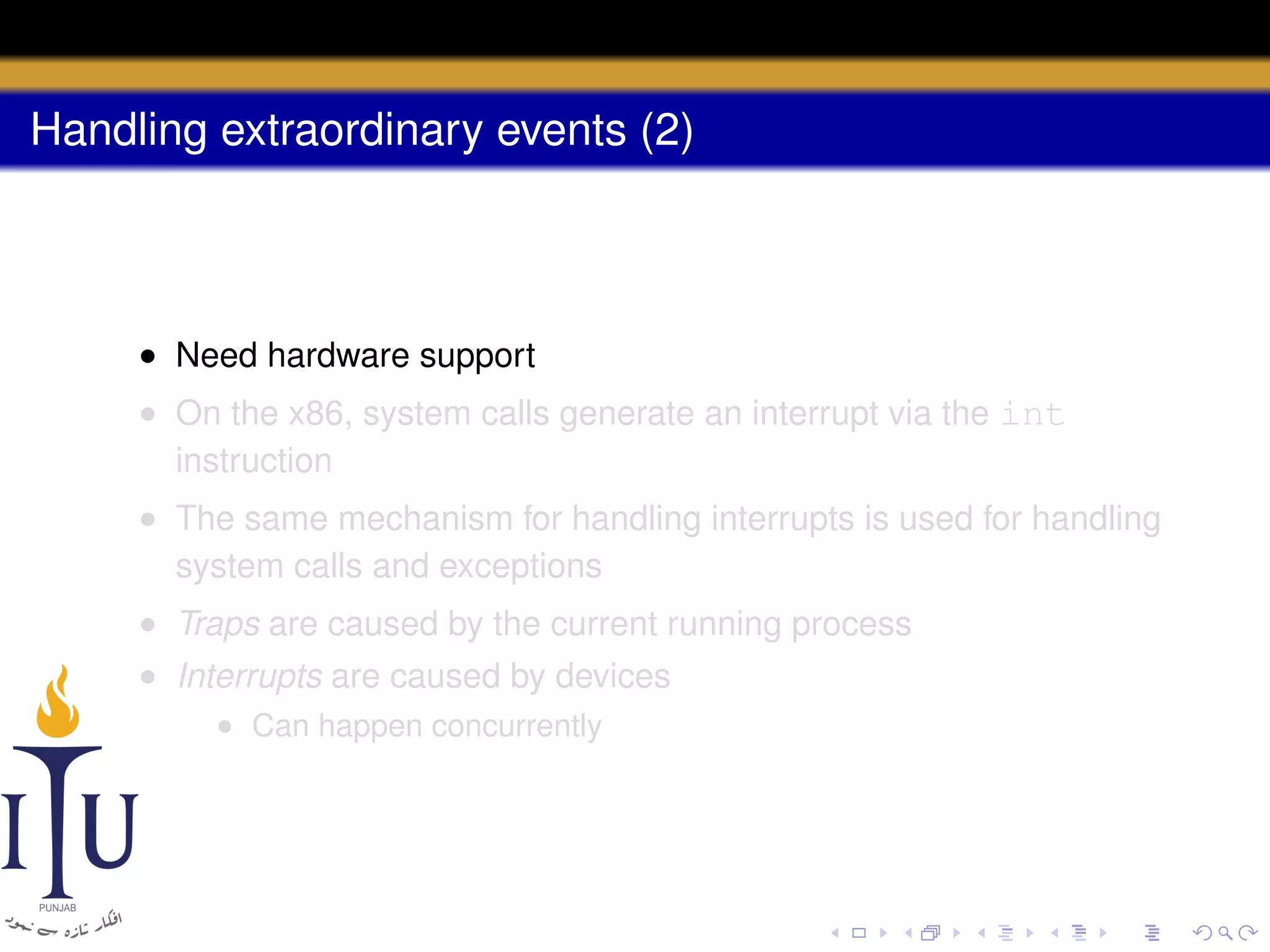 Handling extraordinary events (2)

• Need hardware support
• On the x86, system calls generate an interrupt via the int
instruction
• The same mechanism for handling interrupts is used for handling
system calls and exceptions
• Traps are caused by the current running process
• Interrupts are caused by devices
• Can happen concurrently

 