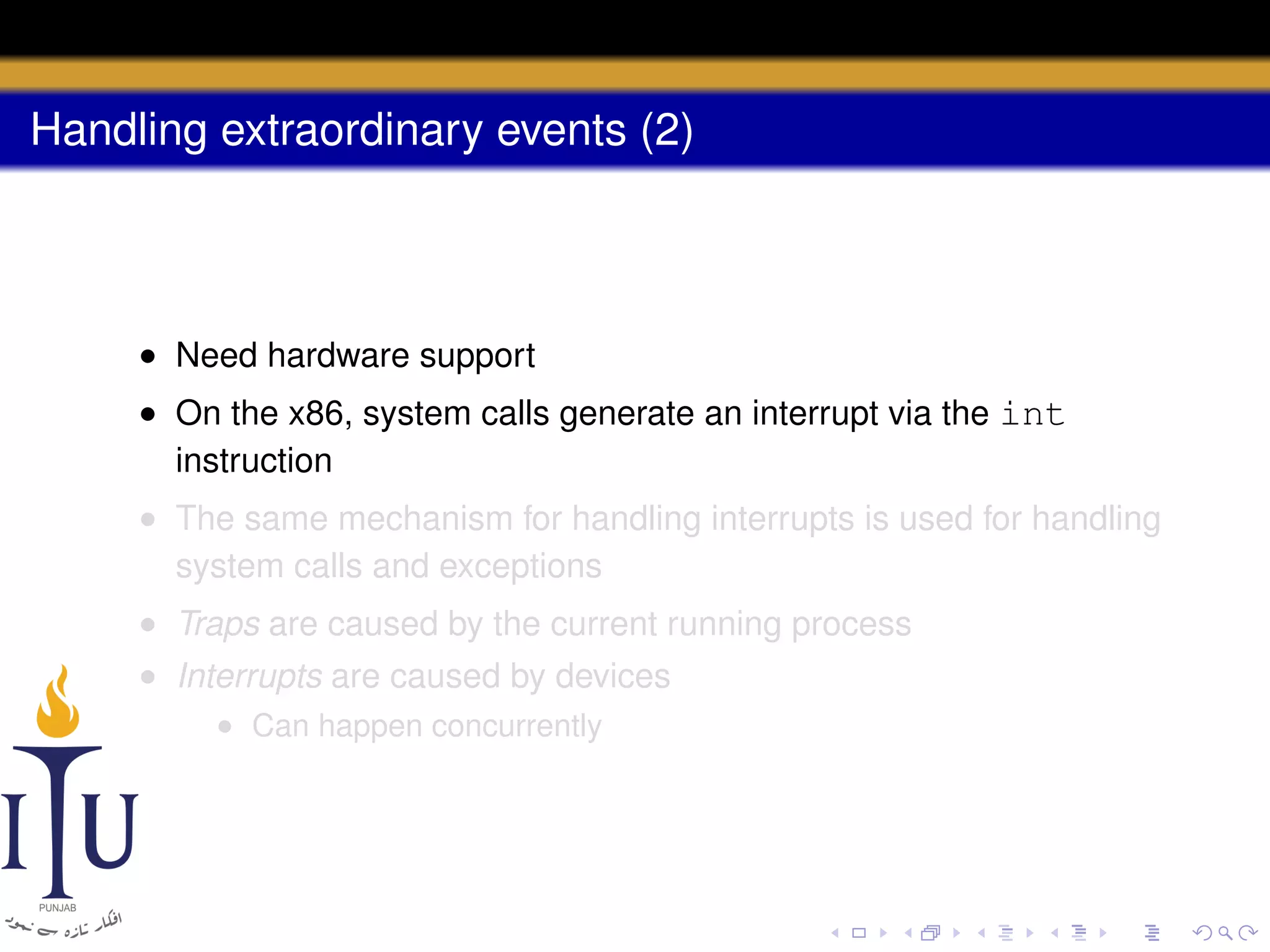 Handling extraordinary events (2)

• Need hardware support
• On the x86, system calls generate an interrupt via the int
instruction
• The same mechanism for handling interrupts is used for handling
system calls and exceptions
• Traps are caused by the current running process
• Interrupts are caused by devices
• Can happen concurrently

 