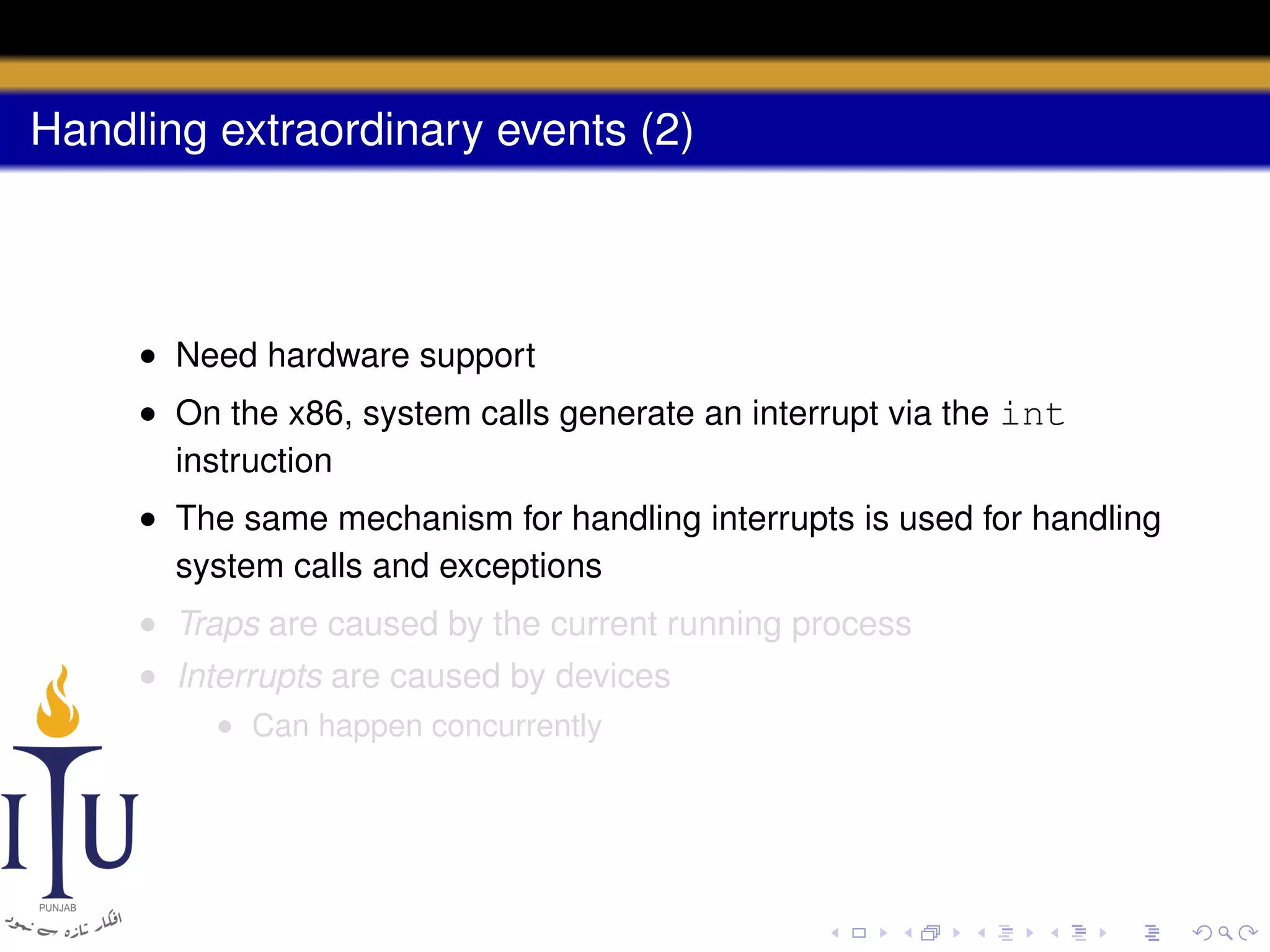 Handling extraordinary events (2)

• Need hardware support
• On the x86, system calls generate an interrupt via the int
instruction
• The same mechanism for handling interrupts is used for handling
system calls and exceptions
• Traps are caused by the current running process
• Interrupts are caused by devices
• Can happen concurrently

 