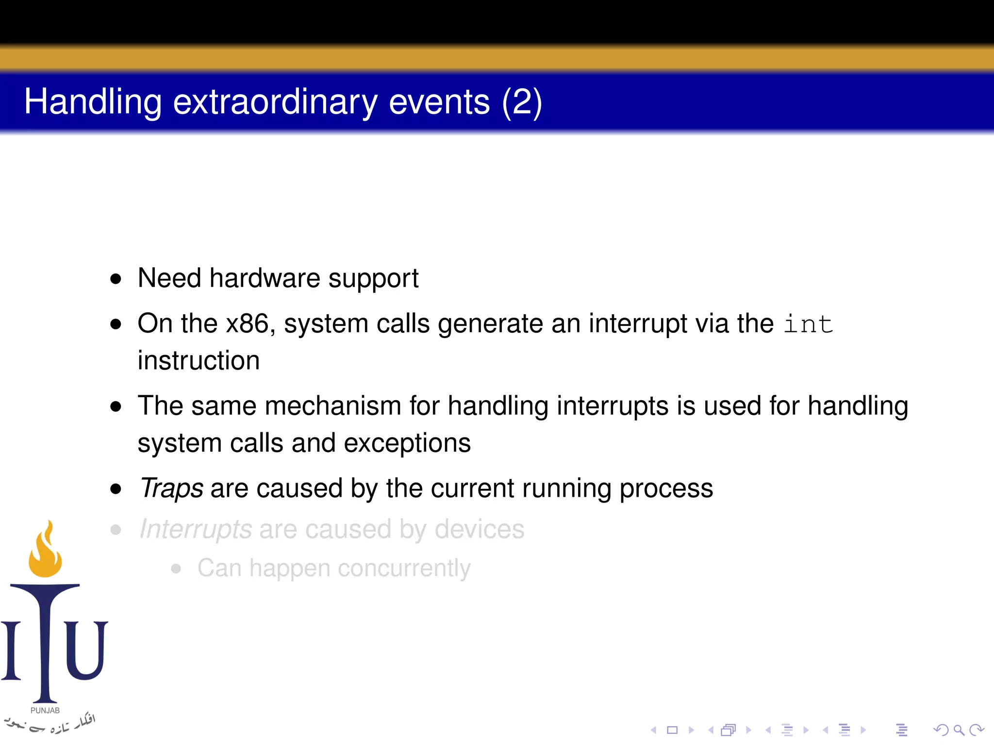 Handling extraordinary events (2)

• Need hardware support
• On the x86, system calls generate an interrupt via the int
instruction
• The same mechanism for handling interrupts is used for handling
system calls and exceptions
• Traps are caused by the current running process
• Interrupts are caused by devices
• Can happen concurrently

 