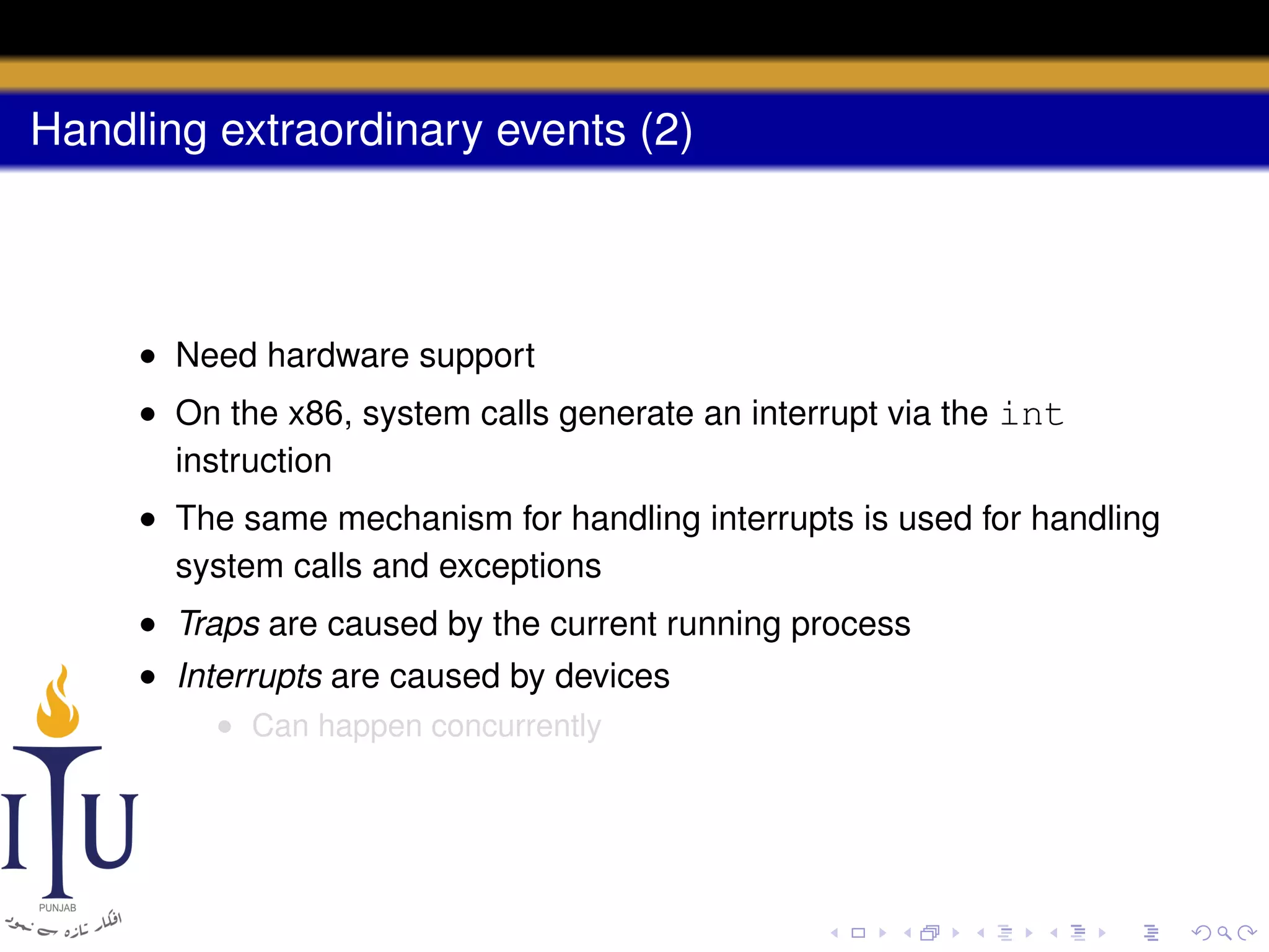 Handling extraordinary events (2)

• Need hardware support
• On the x86, system calls generate an interrupt via the int
instruction
• The same mechanism for handling interrupts is used for handling
system calls and exceptions
• Traps are caused by the current running process
• Interrupts are caused by devices
• Can happen concurrently

 