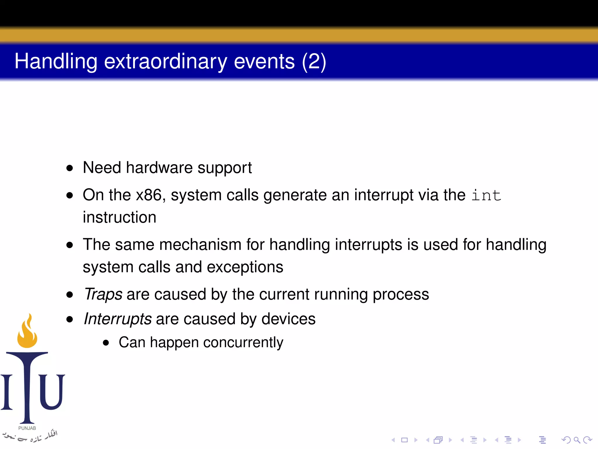 Handling extraordinary events (2)

• Need hardware support
• On the x86, system calls generate an interrupt via the int
instruction
• The same mechanism for handling interrupts is used for handling
system calls and exceptions
• Traps are caused by the current running process
• Interrupts are caused by devices
• Can happen concurrently

 