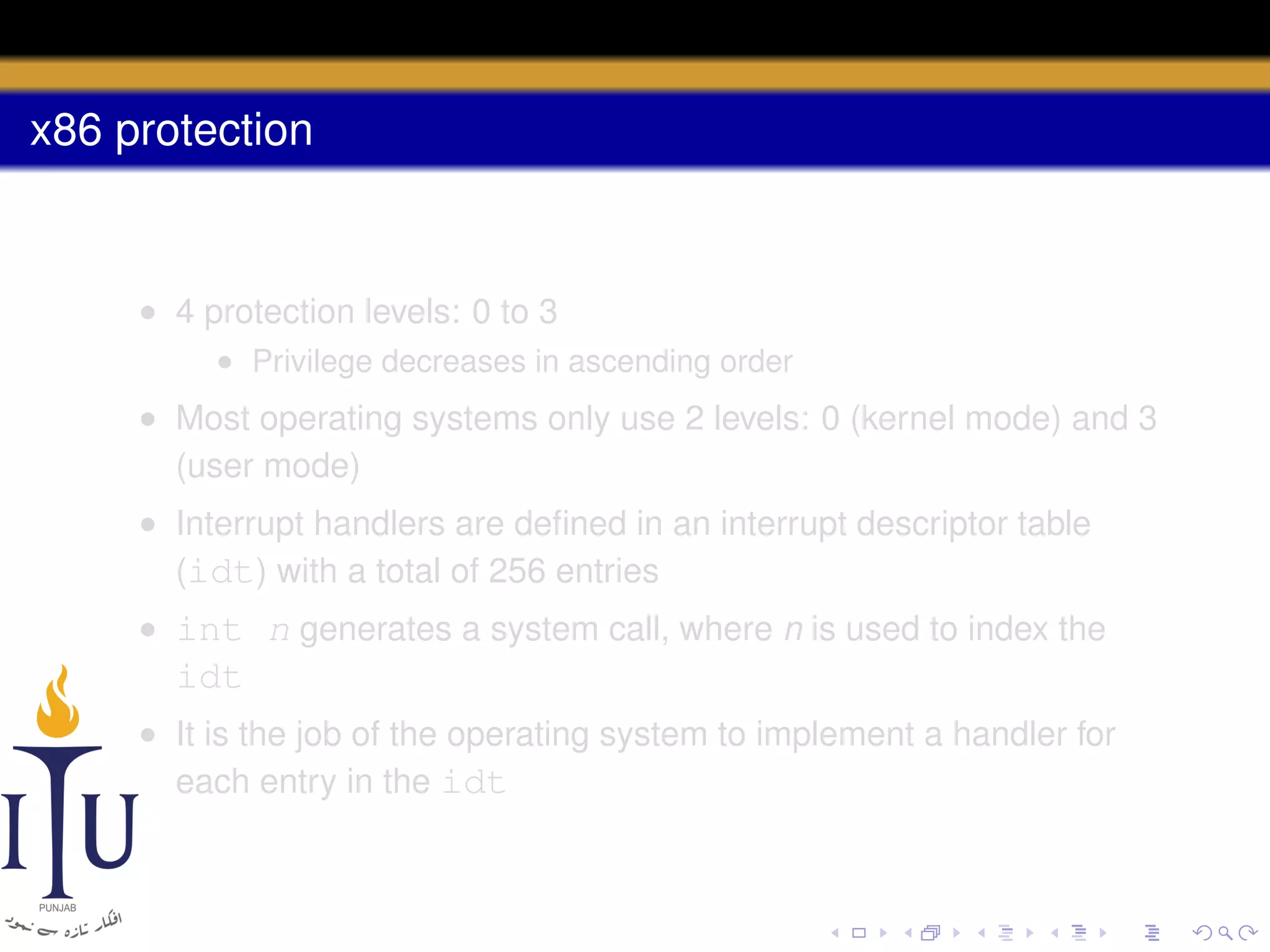 x86 protection

• 4 protection levels: 0 to 3
• Privilege decreases in ascending order

• Most operating systems only use 2 levels: 0 (kernel mode) and 3
(user mode)
• Interrupt handlers are deﬁned in an interrupt descriptor table
(idt) with a total of 256 entries
• int n generates a system call, where n is used to index the

idt
• It is the job of the operating system to implement a handler for
each entry in the idt

 