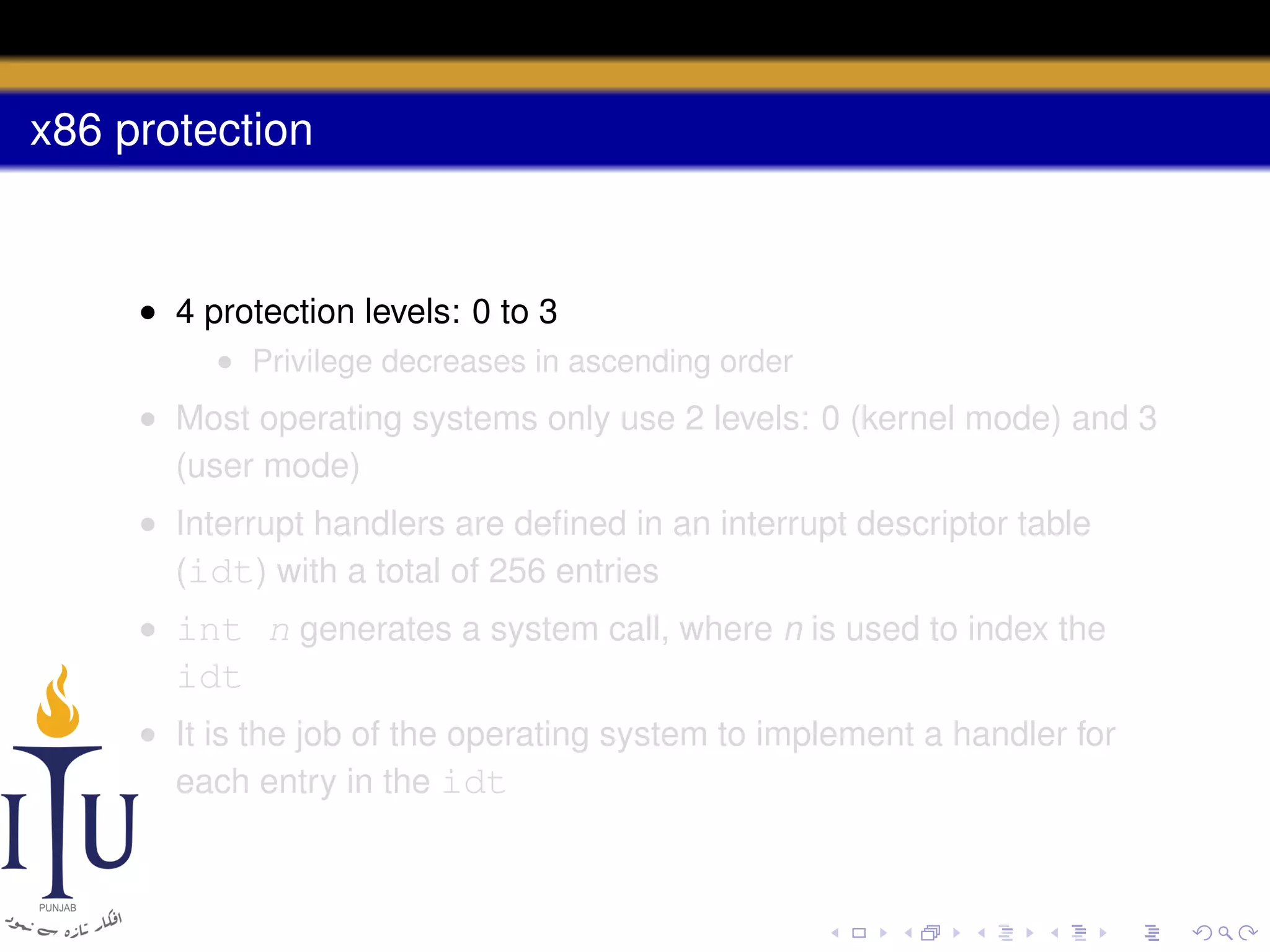 x86 protection

• 4 protection levels: 0 to 3
• Privilege decreases in ascending order

• Most operating systems only use 2 levels: 0 (kernel mode) and 3
(user mode)
• Interrupt handlers are deﬁned in an interrupt descriptor table
(idt) with a total of 256 entries
• int n generates a system call, where n is used to index the

idt
• It is the job of the operating system to implement a handler for
each entry in the idt

 
