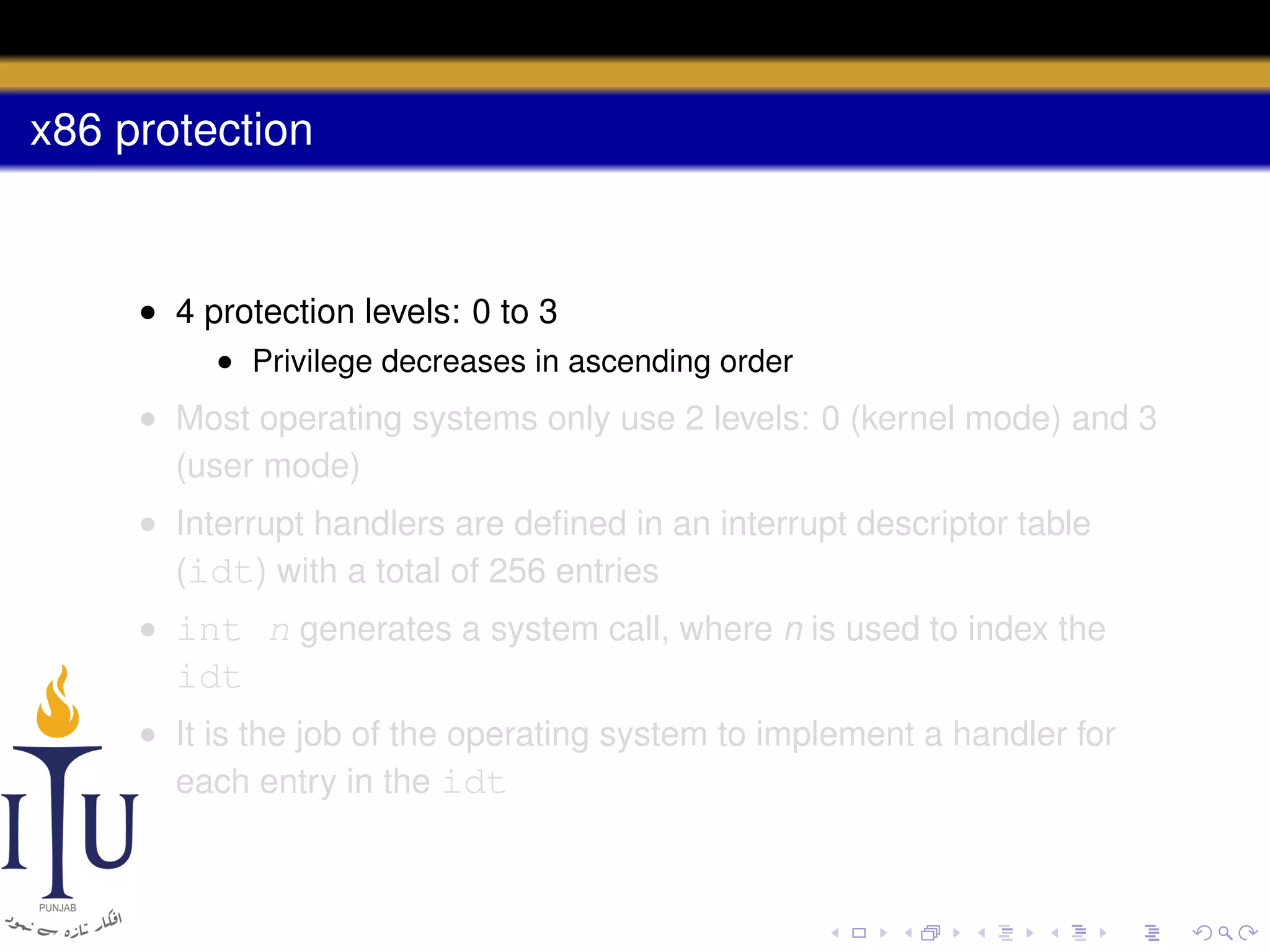 x86 protection

• 4 protection levels: 0 to 3
• Privilege decreases in ascending order

• Most operating systems only use 2 levels: 0 (kernel mode) and 3
(user mode)
• Interrupt handlers are deﬁned in an interrupt descriptor table
(idt) with a total of 256 entries
• int n generates a system call, where n is used to index the

idt
• It is the job of the operating system to implement a handler for
each entry in the idt

 