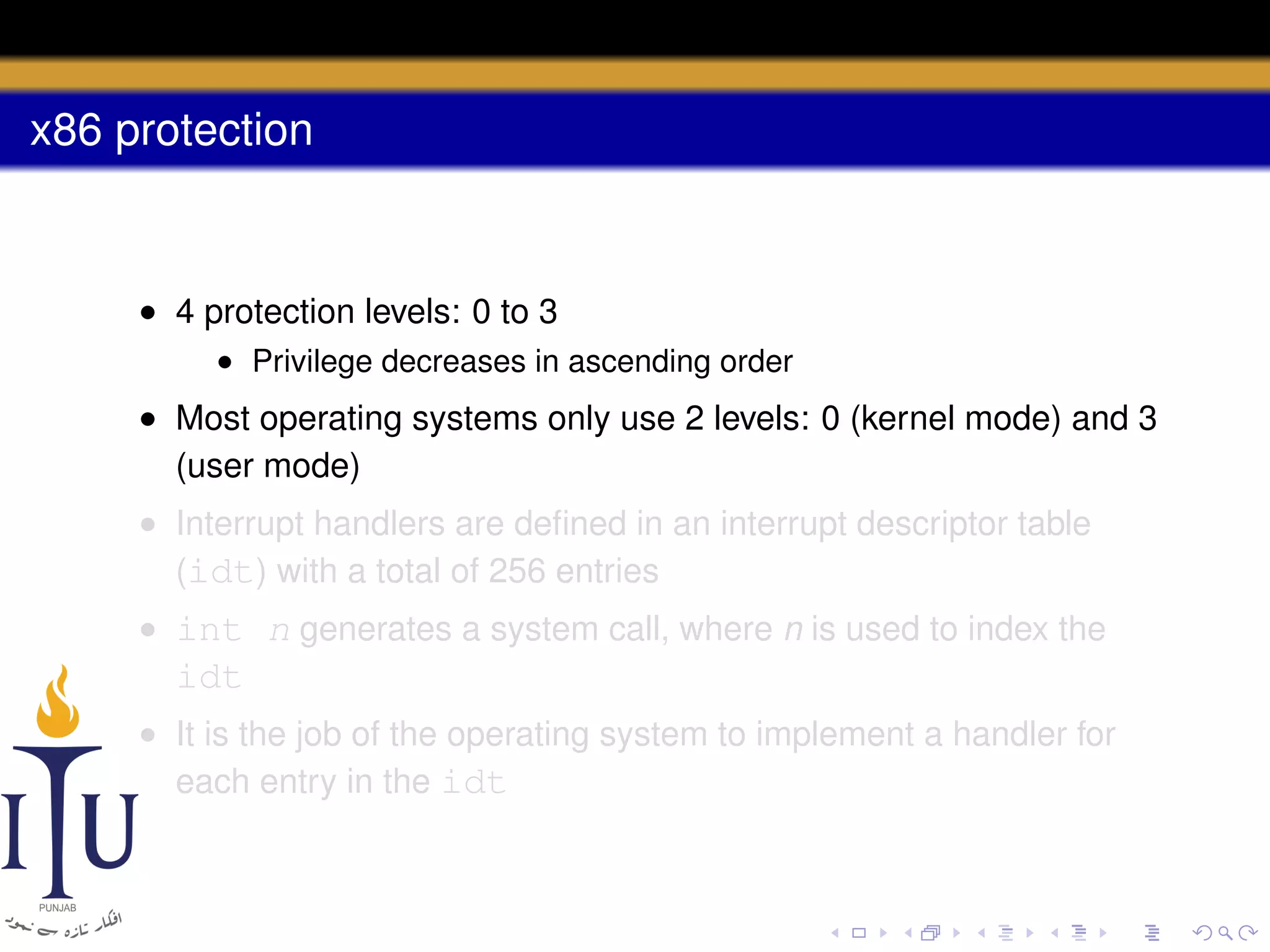 x86 protection

• 4 protection levels: 0 to 3
• Privilege decreases in ascending order

• Most operating systems only use 2 levels: 0 (kernel mode) and 3
(user mode)
• Interrupt handlers are deﬁned in an interrupt descriptor table
(idt) with a total of 256 entries
• int n generates a system call, where n is used to index the

idt
• It is the job of the operating system to implement a handler for
each entry in the idt

 