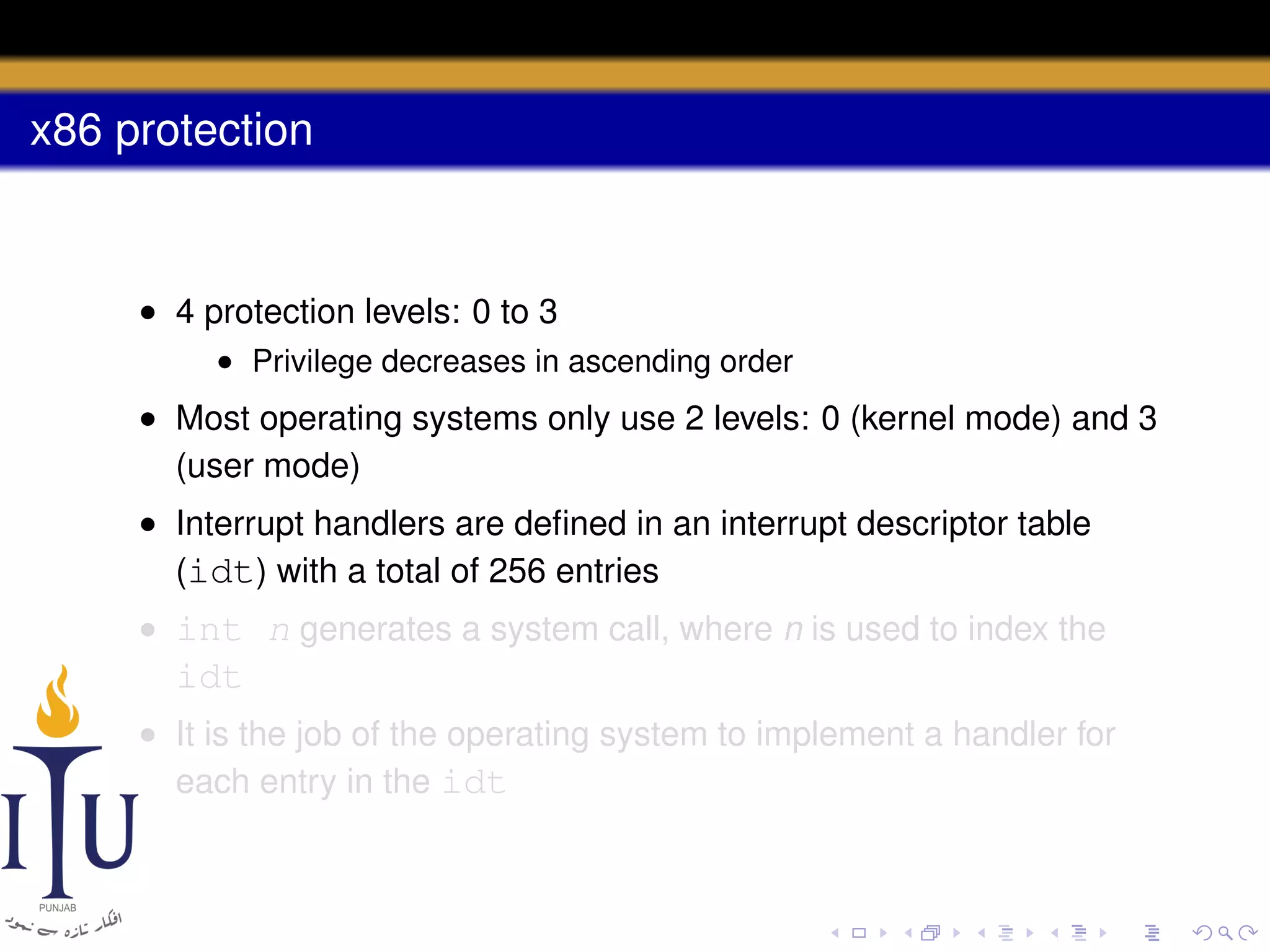 x86 protection

• 4 protection levels: 0 to 3
• Privilege decreases in ascending order

• Most operating systems only use 2 levels: 0 (kernel mode) and 3
(user mode)
• Interrupt handlers are deﬁned in an interrupt descriptor table
(idt) with a total of 256 entries
• int n generates a system call, where n is used to index the

idt
• It is the job of the operating system to implement a handler for
each entry in the idt

 