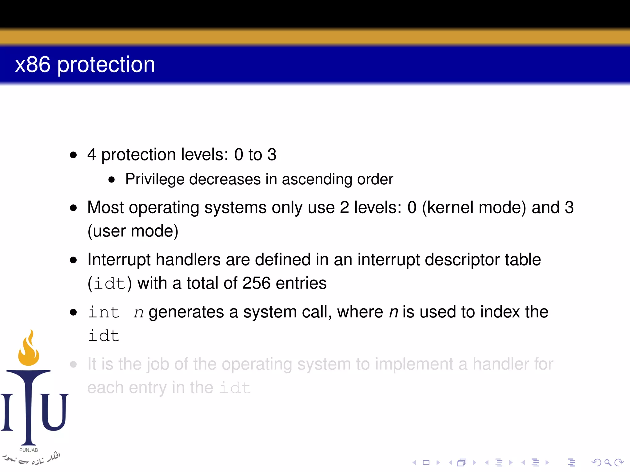 x86 protection

• 4 protection levels: 0 to 3
• Privilege decreases in ascending order

• Most operating systems only use 2 levels: 0 (kernel mode) and 3
(user mode)
• Interrupt handlers are deﬁned in an interrupt descriptor table
(idt) with a total of 256 entries
• int n generates a system call, where n is used to index the

idt
• It is the job of the operating system to implement a handler for
each entry in the idt

 
