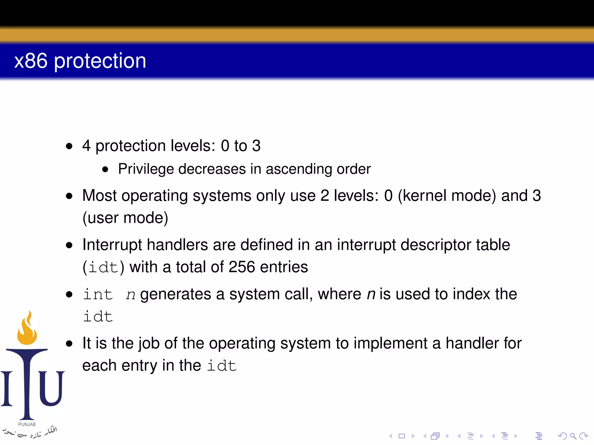 x86 protection

• 4 protection levels: 0 to 3
• Privilege decreases in ascending order

• Most operating systems only use 2 levels: 0 (kernel mode) and 3
(user mode)
• Interrupt handlers are deﬁned in an interrupt descriptor table
(idt) with a total of 256 entries
• int n generates a system call, where n is used to index the

idt
• It is the job of the operating system to implement a handler for
each entry in the idt

 