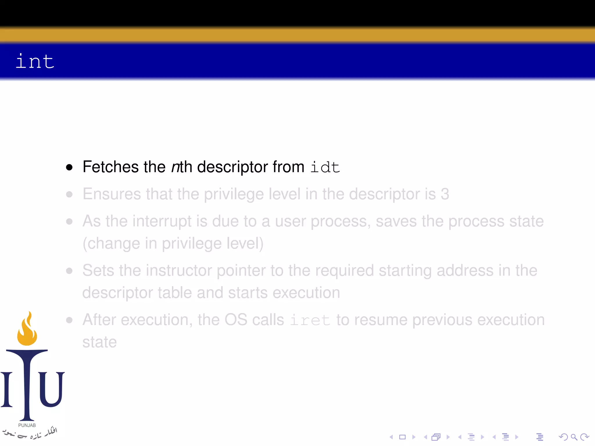 int

• Fetches the nth descriptor from idt
• Ensures that the privilege level in the descriptor is 3
• As the interrupt is due to a user process, saves the process state
(change in privilege level)
• Sets the instructor pointer to the required starting address in the
descriptor table and starts execution
• After execution, the OS calls iret to resume previous execution
state

 