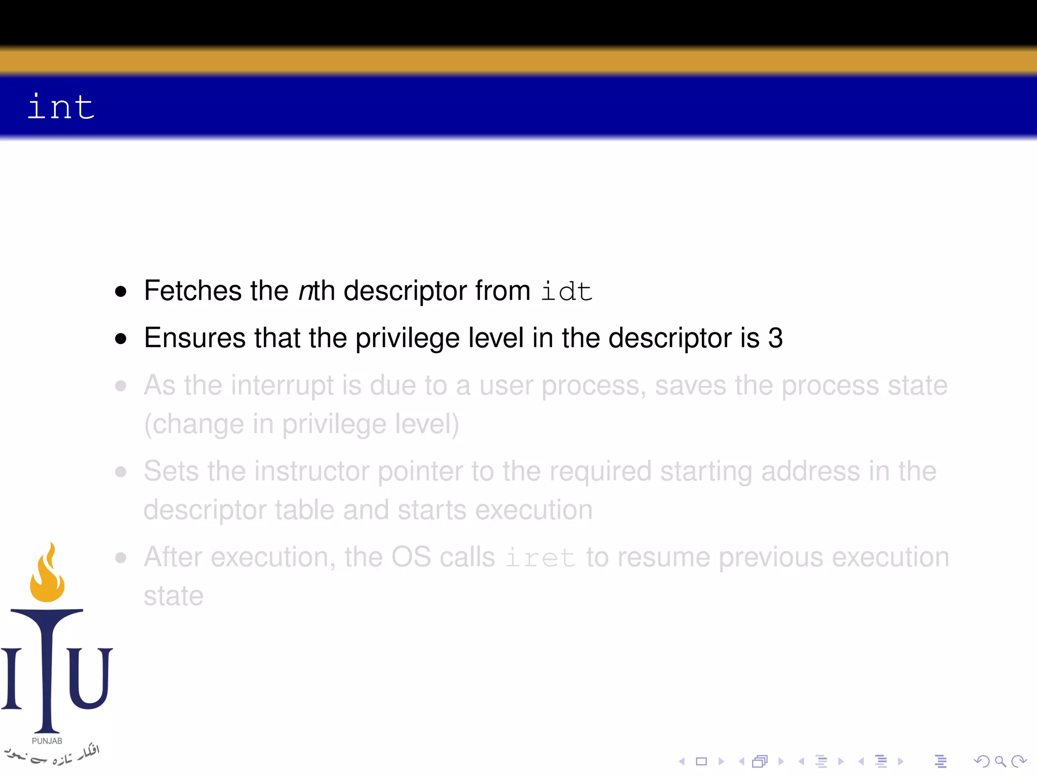 int

• Fetches the nth descriptor from idt
• Ensures that the privilege level in the descriptor is 3
• As the interrupt is due to a user process, saves the process state
(change in privilege level)
• Sets the instructor pointer to the required starting address in the
descriptor table and starts execution
• After execution, the OS calls iret to resume previous execution
state

 