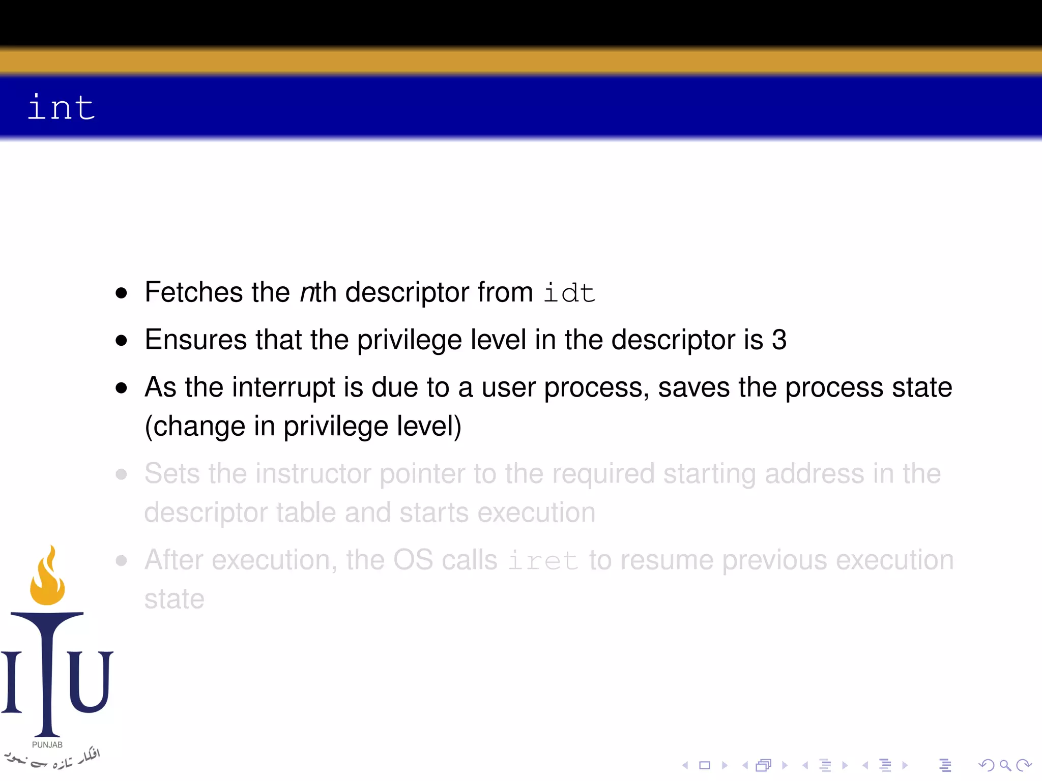 int

• Fetches the nth descriptor from idt
• Ensures that the privilege level in the descriptor is 3
• As the interrupt is due to a user process, saves the process state
(change in privilege level)
• Sets the instructor pointer to the required starting address in the
descriptor table and starts execution
• After execution, the OS calls iret to resume previous execution
state

 