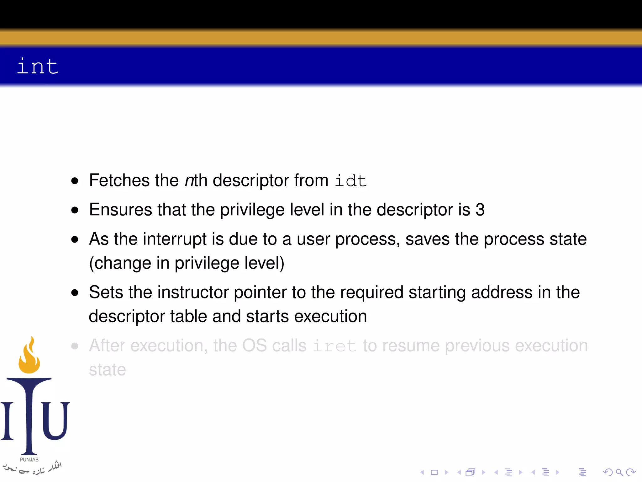 int

• Fetches the nth descriptor from idt
• Ensures that the privilege level in the descriptor is 3
• As the interrupt is due to a user process, saves the process state
(change in privilege level)
• Sets the instructor pointer to the required starting address in the
descriptor table and starts execution
• After execution, the OS calls iret to resume previous execution
state

 