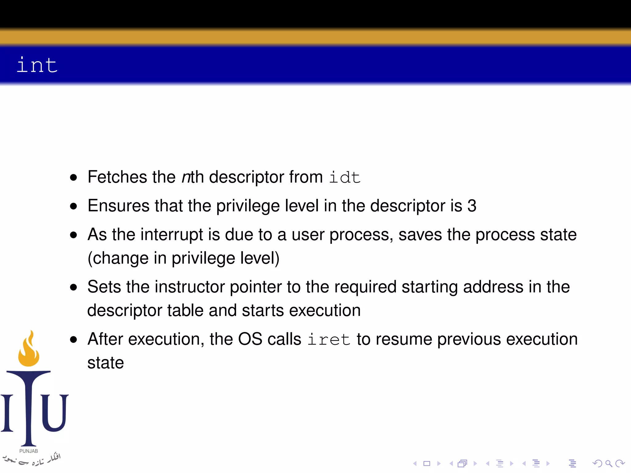 int

• Fetches the nth descriptor from idt
• Ensures that the privilege level in the descriptor is 3
• As the interrupt is due to a user process, saves the process state
(change in privilege level)
• Sets the instructor pointer to the required starting address in the
descriptor table and starts execution
• After execution, the OS calls iret to resume previous execution
state

 