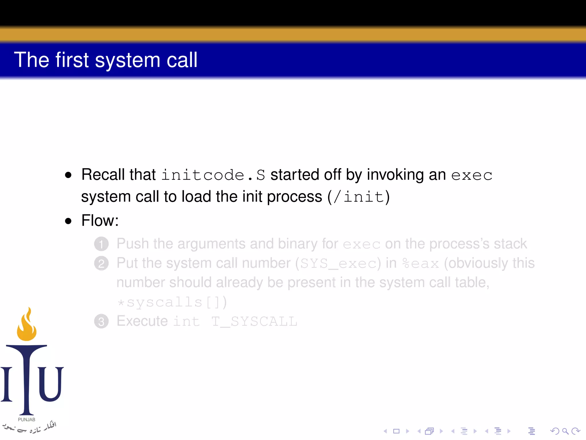 The ﬁrst system call

• Recall that initcode.S started off by invoking an exec
system call to load the init process (/init)
• Flow:
1 Push the arguments and binary for exec on the process’s stack
2 Put the system call number (SYS_exec) in %eax (obviously this
number should already be present in the system call table,
*syscalls[])
3 Execute int T_SYSCALL

 