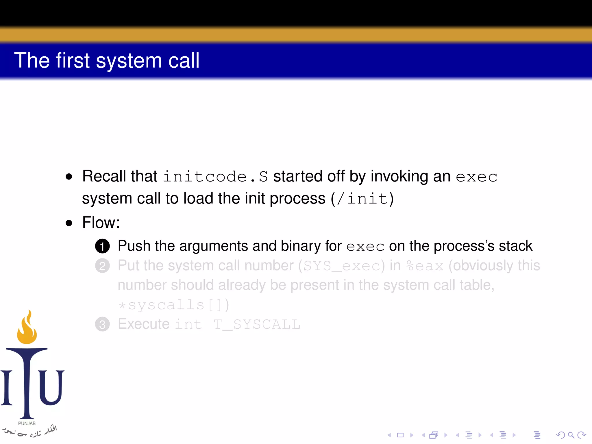 The ﬁrst system call

• Recall that initcode.S started off by invoking an exec
system call to load the init process (/init)
• Flow:
1 Push the arguments and binary for exec on the process’s stack
2 Put the system call number (SYS_exec) in %eax (obviously this
number should already be present in the system call table,
*syscalls[])
3 Execute int T_SYSCALL

 